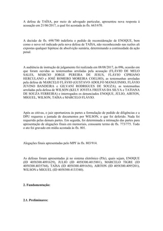 A defesa de TAÍSA, por meio de advogado particular, apresentou nova resposta à
acusação em 21/06/2017, a qual foi acostada às fls. 663/670.
A decisão de fls. 698/700 indeferiu o pedido de reconsideração de ENOQUE, bem
como o novo rol indicado pela nova defesa de TAÍSA, não reconhecendo nas razões ali
expostas qualquer hipótese de absolvição sumária, determinando a continuidade da ação
penal.
A audiência de instrução de julgamento foi realizada em 08/08/2017, às 09h, ocasião em
que foram ouvidas as testemunhas arroladas pela acusação (FLÁVIO DE MELO
SALES, MÁRCIO JORGE PEREIRA DE JESUS, FLÁVIO CIPRIANO
HERCULANO e JOSÉ ROMERO MOREIRA COELHO), as testemunhas arroladas
pela defesa de MARCELO FLÁVIO (GUSTAVO ADOLFO MANGUINHO, FLÁVIO
JUVINO BANDEIRA e GILVANI RODRIGUES DE SOUZA), as testemunhas
arroladas pela defesa de WILSON (KELY JOVITA FREITAS DA SILVA e TATIANA
DE SOUZA FERREIRA) e interrogados os denunciados ENOQUE, JÚLIO, AIRTON,
MIGUEL, WILSON, TAÍSA e MARCELO FLÁVIO.
Após as oitivas, o juiz oportunizou às partes a formulação de pedido de diligências e a
DPU requereu a juntada de documentos por WILSON, o que foi deferido. Nada foi
requerido pelas demais partes. Em seguida, foi determinada a intimação das partes para
apresentação de alegações finais em memoriais, consoante termo de fls. 773/775. Todo
o ato foi gravado em mídia acostada às fls. 801.
Alegações finais apresentadas pelo MPF às fls. 803/914.
As defesas foram apresentadas já no sistema eletrônico (PJe), quais sejam, ENOQUE
(ID 4058300.4091629), JULIO (ID 4058300.4015881), MARCELO TIGRE (ID
4058300.4035768), TAÍSA (ID 4058300.4091656), AIRTON (ID 4058300.4095201),
WILSON e MIGUEL (ID 4058300.4133340).
2. Fundamentação:
2.1. Preliminares:
 