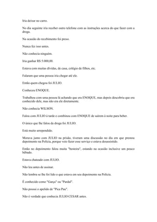 Iria deixar no carro.
No dia seguinte iria receber outro telefone com as instruções acerca do que fazer com a
droga.
Na ocasião do recebimento foi preso.
Nunca fez isso antes.
Não conhecia ninguém.
Iria ganhar R$ 5.000,00.
Estava com muitas dívidas, de casa, colégio de filhos, etc.
Falaram que uma pessoa iria chegar até ele.
Então quem chegou foi JULIO.
Conheceu ENOQUE.
Trabalhou com uma pessoa lá achando que era ENOQUE, mas depois descobriu que era
conhecido dele, mas não era ele diretamente.
Não conhecia WILSON.
Falou com JULIO à tarde e combinou com ENOQUE de saírem à noite para beber.
O único que lhe falou da droga foi JULIO.
Está muito arrependido.
Morava junto com JULIO na prisão, tiveram uma discussão no dia em que prestou
depoimento na Polícia, porque veio fazer esse serviço e estava desassistido.
Então no depoimento falou muita "besteira", estando na ocasião inclusive um pouco
bêbado.
Estava chateado com JULIO.
Não leu antes de assinar.
Não lembra se lhe foi lido o que estava em seu depoimento na Polícia.
É conhecido como "Garça" ou "Pardal".
Não possui o apelido de "Pica Pau".
Não é verdade que conhecia JULIO CESAR antes.
 