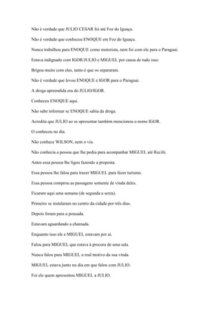 Não é verdade que JULIO CESAR foi até Foz do Iguaçu.
Não é verdade que conheceu ENOQUE em Foz do Iguaçu.
Nunca trabalhou para ENOQUE como motorista, nem foi com ele para o Paraguai.
Estava indignado com IGOR/JULIO e MIGUEL por causa de tudo isso.
Brigou muito com eles, tanto é que os separaram.
Não é verdade que levou ENOQUE e IGOR para o Paraguai.
A droga apreendida era do JULIO/IGOR.
Conheceu ENOQUE aqui.
Não sabe informar se ENOQUE sabia da droga.
Acredita que JULIO ao se apresentar também mencionou o nome IGOR.
O conheceu no dia.
Não conhece WILSON, nem o viu.
Não conhecia a pessoa que lhe pediu para acompanhar MIGUEL até Recife.
Antes essa pessoa lhe ligou fazendo a proposta.
Essa pessoa lhe falou para trazer MIGUEL para fazer turismo.
Essa pessoa comprou as passagens somente de vinda deles.
Ficaram aqui uma semana (de segunda a sexta).
Primeiro se instalaram no centro da cidade por três dias.
Depois foram para a pousada.
Estavam aguardando a chamada.
Enquanto isso ele e MIGUEL estavam por aí.
Falou para MIGUEL que estava à procura de uma sala.
Nunca falou para MIGUEL o real motivo da sua vinda.
MIGUEL estava junto no dia em que falou com JULIO.
Foi ele quem apresentou MIGUEL a JULIO.
 