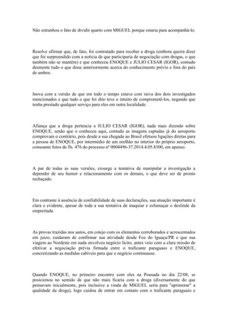 Não estranhou o fato de dividir quarto com MIGUEL porque estaria para acompanhá-lo.
Resolve afirmar que, de fato, foi contratado para receber a droga (embora queira dizer
que foi surpreendido com a notícia de que participaria de negociação com drogas, o que
também não se mantém) e que conheceu ENOQUE e JULIO CESAR (IGOR), contudo
desmente tudo o que disse anteriormente acerca do conhecimento prévio e fora do país
de ambos.
Inova com a versão de que em todo o tempo estava com raiva dos dois investigados
mencionados e que tudo o que foi dito teve o intuito de comprometê-los, negando que
tenha prestado qualquer serviço para eles em outra localidade.
Afiança que a droga pertencia a JULIO CESAR (IGOR), nada mais dizendo sobre
ENOQUE, senão que o conheceu aqui, contudo as imagens captadas já do aeroporto
comprovam o contrário, pois desde a sua chegada ao Brasil efetuou ligações diretas para
a pessoa de ENOQUE, por intermédio de um orelhão no interior do próprio aeroporto,
consoante fotos de fls. 476 do processo nº 0004496-37.2014.4.05.8300, em apenso.
A par de todas as suas versões, exsurge a tentativa de manipular a investigação a
depender de seu humor e relacionamento com os demais, o que deve ser de pronto
rechaçado.
Em contraste à ausência de confiabilidade de suas declarações, sua atuação importante é
clara e evidente, apesar de toda a sua tentativa de maquiar e esfumaçar o deslinde da
empreitada.
As provas trazidas nos autos, em cotejo com os elementos corroborados e acrescentados
em juízo, cuidaram de confirmar sua atividade desde Foz do Iguaçu/PR e que sua
viagem ao Nordeste em nada envolveu negócio lícito, antes veio com a clara missão de
efetivar a negociação prévia firmada entre o traficante paraguaio e ENOQUE,
concretizando as medidas cabíveis para que o negócio continuasse.
Quando ENOQUE, no primeiro encontro com eles na Pousada no dia 22/08, se
posicionou no sentido de que não mais ficaria com a droga (diversamente do que
pensavam inicialmente, pois inclusive a vinda de MIGUEL seria para "aprimorar" a
qualidade da droga), logo cuidou de entrar em contato com o traficante paraguaio e
 