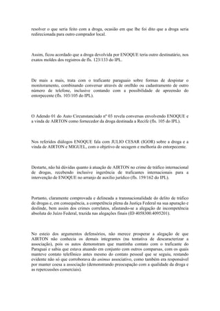 resolver o que seria feito com a droga, ocasião em que lhe foi dito que a droga seria
redirecionada para outro comprador local.
Assim, ficou acordado que a droga devolvida por ENOQUE teria outro destinatário, nos
exatos moldes dos registros de fls. 123/133 do IPL.
De mais a mais, trata com o traficante paraguaio sobre formas de despistar o
monitoramento, combinando conversar através de orelhão ou cadastramento de outro
número de telefone, inclusive contando com a possibilidade de apreensão do
entorpecente (fls. 103/105 do IPL).
O Adendo 01 do Auto Circunstanciado nº 03 revela conversas envolvendo ENOQUE e
a vinda de AIRTON como fornecedor da droga destinada a Recife (fls. 105 do IPL).
Nos referidos diálogos ENOQUE fala com JULIO CESAR (IGOR) sobre a droga e a
vinda de AIRTON e MIGUEL, com o objetivo de secagem e melhoria do entorpecente.
Destarte, não há dúvidas quanto à atuação de AIRTON no crime de tráfico internacional
de drogas, recebendo inclusive ingerência de traficantes internacionais para a
intervenção de ENOQUE no arranjo de auxílio jurídico (fls. 159/162 do IPL).
Portanto, claramente comprovada e delineada a transnacionalidade do delito de tráfico
de drogas e, em consequência, a competência plena da Justiça Federal na sua apuração e
deslinde, bem assim dos crimes correlatos, afastando-se a alegação de incompetência
absoluta do Juízo Federal, trazida nas alegações finais (ID 4058300.4095201).
No esteio dos argumentos defensórios, não merece prosperar a alegação de que
AIRTON não conhecia os demais integrantes (na tentativa de descaracterizar a
associação), pois os autos demonstram que mantinha contato com o traficante do
Paraguai e sabia que estava atuando em conjunto com outros comparsas, com os quais
manteve contato telefônico antes mesmo do contato pessoal que se seguiu, restando
evidente não só que corroborava do animus associativo, como também era responsável
por manter coesa a associação (demonstrando preocupação com a qualidade da droga e
as repercussões comerciais).
 