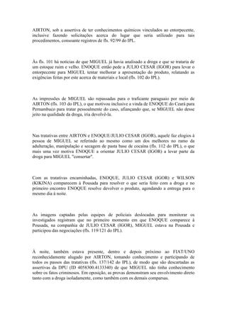 AIRTON, sob a assertiva de ter conhecimentos químicos vinculados ao entorpecente,
inclusive fazendo solicitações acerca do lugar que seria utilizado para tais
procedimentos, consoante registros de fls. 92/99 do IPL.
Às fls. 101 há notícias de que MIGUEL já havia analisado a droga e que se trataria de
um estoque ruim e velho. ENOQUE então pede a JULIO CESAR (IGOR) para levar o
entorpecente para MIGUEL tentar melhorar a apresentação do produto, relatando as
exigências feitas por este acerca de materiais e local (fls. 102 do IPL).
As impressões de MIGUEL são repassadas para o traficante paraguaio por meio de
AIRTON (fls. 103 do IPL), o que motivou inclusive a vinda de ENOQUE do Ceará para
Pernambuco para tratar pessoalmente do caso, afiançando que, se MIGUEL não desse
jeito na qualidade da droga, iria devolvê-la.
Nas tratativas entre AIRTON e ENOQUE/JULIO CESAR (IGOR), aquele faz elogios à
pessoa de MIGUEL se referindo ao mesmo como um dos melhores no ramo da
adulteração, manipulação e secagem de pasta base de cocaína (fls. 112 do IPL), o que
mais uma vez motiva ENOQUE a orientar JULIO CESAR (IGOR) a levar parte da
droga para MIGUEL "consertar".
Com as tratativas encaminhadas, ENOQUE, JULIO CESAR (IGOR) e WILSON
(KIKINA) comparecem à Pousada para resolver o que seria feito com a droga e no
primeiro encontro ENOQUE resolve devolver o produto, agendando a entrega para o
mesmo dia à noite.
As imagens captadas pelas equipes de policiais deslocadas para monitorar os
investigados registram que no primeiro momento em que ENOQUE comparece à
Pousada, na companhia de JULIO CESAR (IGOR), MIGUEL estava na Pousada e
participou das negociações (fls. 119/121 do IPL).
À noite, também estava presente, dentro e depois próximo ao FIAT/UNO
reconhecidamente alugado por AIRTON, tomando conhecimento e participando de
todos os passos das tratativas (fls. 137/142 do IPL), de modo que são descartadas as
assertivas da DPU (ID 4058300.4133340) de que MIGUEL não tinha conhecimento
sobre os fatos criminosos. Em oposição, as provas demonstram seu envolvimento direto
tanto com a droga isoladamente, como também com os demais comparsas.
 