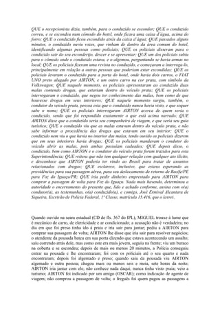 QUE o recepcionista dizia, também, para o conduzido se esconder; QUE o conduzido
correu, e se escondeu num cômodo do hotel, onde ficava uma caixa d´água, acima do
forro; QUE o conduzido ficou escondido atrás da caixa d´água; QUE passados alguns
minutos, o conduzido ouviu vozes, que vinham de dentro da área comum do hotel,
identificando algumas pessoas como policiais; QUE os policiais disseram para o
conduzido sair do seu esconderijo, descer e se apresentar; QUE um dos policiais subiu
para o cômodo onde o conduzido estava, e o algemou, perguntando se havia armas no
local; QUE os policiais fizeram uma revista no conduzido, e começaram a interroga-lo,
principalmente em relação a outras pessoas que poderiam estar escondidas; QUE os
policiais levaram o conduzido para a porta do hotel, onde havia dois carros, o FIAT
UNO preto alugado por AIRTON, e um outro carro na cor prata, com símbolo da
Volkswagen; QUE naquele momento, os policiais apresentaram ao conduzido duas
malas contendo drogas, que estariam dentro do veículo prata; QUE os policiais
interrogaram o conduzido, que negou ter conhecimento das malas, bem como de que
houvesse drogas em seus interiores; QUE naquele momento surgiu, também, o
condutor do veículo prata, pessoa esta que o conduzido nunca havia visto, e que sequer
sabe o nome; QUE os policiais interrogaram AIRTON acerca de quem seria o
conduzido, sendo que foi respondido exatamente o que está acima narrado; QUE
AIRTON disse que o conduzido seria seu companheiro de viagem, e que seria seu guia
turístico; QUE o conduzido viu que as malas estavam dentro do veículo prata, e não
sabe informar a procedência das drogas que estavam em seu interior; QUE o
conduzido nem viu o que havia no interior das malas, tendo ouvido os policiais dizerem
que em seus interiores havia drogas; QUE os policiais mandavam o condutor do
veículo abrir as malas, pois ambas possuíam cadeados; QUE depois disso, o
conduzido, bem como AIRTON e o condutor do veículo prata foram trazidos para esta
Superintendência; QUE reitera que não tem qualquer relação com qualquer ato ilícito,
e desconhece que AIRTON poderia ter vindo ao Brasil para tratar de assuntos
relacionados com drogas; QUE esclarece, inclusive, que estava esperando as
providências para sua passagem aérea, para seu deslocamento de retorno de Recife/PE
para Foz do Iguaçu/PR; QUE iria pedir dinheiro emprestado para AIRTON para
comprar a passagem de volta para Foz do Iguaçu. Nada mais havendo, determinou a
autoridade o encerramento do presente que, lido e achado conforme, assina com o(a)
condutor(a), as testemunhas, o(a) conduzido(a), e comigo, José Ermival Alcantara de
Siqueira, Escrivão de Polícia Federal, 1ª Classe, matrícula 15.416, que o lavrei.
Quando ouvido na seara estadual (CD de fls. 367 do IPL), MIGUEL trouxe à lume que
é mecânico de carro, de eletricidade e ar condicionado; a acusação não é verdadeira; no
dia em que foi preso tinha ido à praia e iria sair para jantar; pediu a AIRTON para
comprar sua passagem de volta; AIRTON lhe disse que iria sair para resolver negócios;
o atendente da pousada bateu em sua porta dizendo que estava acontecendo um assalto;
saiu correndo atrás dele, mas como este era mais jovem, seguiu na frente; viu um buraco
na coberta e se escondeu; depois de mais ou menos 20 minutos, a Polícia conseguiu
entrar na pousada e lhe encontraram; foi com os policiais até o seu quarto e nada
encontraram; depois foi algemado e preso; quando saiu da pousada viu AIRTON
algemado e outra pessoa; chegou mais ou menos seis e meia, sete horas da noite;
AIRTON iria jantar com ele; não conhece nada daqui; nunca tinha visto praia; veio a
turismo; AIRTON foi indicado por um amigo (OSCAR); como indicação de agente de
viagem; não comprou a passagem de volta; o freguês foi quem pagou as passagens a
 