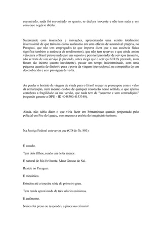 encontrado; nada foi encontrado no quarto; se declara inocente e não tem nada a ver
com esse negócio ilícito.
Surpreende com invenções e inovações, apresentando uma versão totalmente
inverossímil de que trabalha como autônomo em uma oficina de automóvel própria, no
Paraguai, que não tem empregados (o que importa dizer que a sua ausência física
significa também a ausência de rendimentos), que não tem reservas e que ainda assim
veio para o Brasil patrocinado por um suposto e possível prestador de serviços (ressalto,
não se trata de um serviço já prestado, antes alega que o serviço SERIA prestado, num
futuro tão incerto quanto inexistente), passar um tempo indeterminado, com uma
pequena quantia de dinheiro para o porte da viagem internacional, na companhia de um
desconhecido e sem passagem de volta.
Ao perder o horário da viagem de vinda para o Brasil sequer se preocupou com o valor
da remarcação, nem mesmo cuidou de qualquer resolução nesse sentido, o que apenas
corrobora a fragilidade da sua versão, que nada tem de "coerente e sem contradições"
(segundo garante a DPU - ID 4048300.4133340).
Ainda, não sabia dizer o que viria fazer em Pernambuco quando perguntado pelo
policial em Foz do Iguaçu, nem mesmo a estória do imaginário turismo.
Na Justiça Federal asseverou que (CD de fls. 801):
É casado.
Tem dois filhos, sendo um deles menor.
É natural de Rio Brilhante, Mato Grosso do Sul.
Reside no Paraguai.
É mecânico.
Estudou até a terceira série do primeiro grau.
Tem renda aproximada de três salários mínimos.
É autônomo.
Nunca foi preso ou respondeu a processo criminal.
 