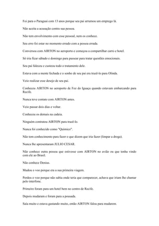 Foi para o Paraguai com 13 anos porque seu pai arrumou um emprego lá.
Não aceita a acusação contra sua pessoa.
Não tem envolvimento com esse pessoal, nem os conhece.
Seu erro foi estar no momento errado com a pessoa errada.
Conversou com AIRTON no aeroporto e começou a compartilhar carro e hotel.
Só iria ficar sábado e domingo para passear para tratar questões emocionais.
Seu pai faleceu e custeou todo o tratamento dele.
Estava com a mente fechada e o sonho de seu pai era trazê-lo para Olinda.
Veio realizar esse desejo de seu pai.
Conheceu AIRTON no aeroporto de Foz do Iguaçu quando estavam embarcando para
Recife.
Nunca teve contato com AIRTON antes.
Veio passar dois dias e voltar.
Conheceu os demais na cadeia.
Ninguém contratou AIRTON para trazê-lo.
Nunca foi conhecido como "Químico".
Não tem conhecimento para fazer o que dizem que iria fazer (limpar a droga).
Nunca lhe apresentaram JULIO CESAR.
Não conhece outra pessoa que estivesse com AIRTON no avião ou que tenha vindo
com ele ao Brasil.
Não conhece Denius.
Mudou o voo porque era a sua primeira viagem.
Perdeu o voo porque não sabia onde teria que comparecer, achava que iriam lhe chamar
pelo interfone.
Primeiro foram para um hotel bem no centro de Recife.
Depois mudaram e foram para a pousada.
Saía muito e estava gastando muito, então AIRTON falou para mudarem.
 