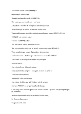Nunca tinha ouvido falar de ENOQUE.
Queria exigir sua liberdade.
Nunca teve discussão com JULIO CESAR.
Não usa droga, não toma álcool e não fuma.
Achou bom o pavilhão de evangélicos pela tranquilidade.
No pavilhão que os demais estavam lhe davam medo.
Toda a cadeia tomou conhecimento do desentendimento entre AIRTON e JULIO.
ENOQUE está em outro local.
Somente viu ENOQUE hoje.
Não tem contato com os outros envolvidos.
Não tem conhecimento de que os demais tenham mencionado ENOQUE.
Tinha um cliente que sempre lhe mandava fazer serviços.
Ele é comerciante e lhe falou que tinha interesse em conhecer Olinda.
Esse cliente se encarregou de comprar sua passagem.
Mora no interior.
Esse cliente, Oscar, tinha mais acesso.
Foi esse cliente lhe comprou a passagem em troca de serviços.
Veio com dinheiro restrito.
Por isso iria voltar no domingo.
Esse cliente lhe falou que AIRTON era guia de turismo.
Procurou AIRTON no aeroporto de Foz do Iguaçu.
Como ele já tinha um carro, pensou em custear somente a gasolina para poder participar
do automóvel.
Nas conversas de avião combinou para dividir os custos.
Só ficou um dia e pouco.
Chegou na sexta-feira.
 
