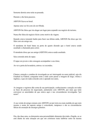 Somente dormiu uma noite na pousada.
Durante o dia fazia passeios.
AIRTON ficava no hotel.
Apenas uma vez foi com ele em Olinda.
AIRTON lhe falou que iria alugar um lugar para expandir seu negócio de turismo.
Nunca lhe falou de negócio ilícito como motivo da viagem.
Quando estava tomando banho para fazer sua última saída, AIRTON lhe disse que iria
falar com um amigo seu.
O atendente do hotel bateu na porta do quarto dizendo que o hotel estava sendo
assaltado e chamando para correr.
O atendente disse que seu amigo (AIRTON) estava sendo assaltado.
Saiu correndo atrás do rapaz.
O rapaz era jovem e não conseguiu acompanhar o seu ritmo.
Ao ver a porta da lavanderia, entrou e se escondeu.
Chama a atenção a conduta do investigado ao ser interrogado na seara judicial, seja ela
Estadual ou Federal, conquanto tente a todo custo passar a imagem de leigo, vítima e
ingênuo, o que em nada coincide com o apurado nos autos.
As imagens e registros dão conta de sua participação, conhecimento e atuação em todas
as fases do processo de negociação, juntamente com AIRTON, por mais que tente
convencer as autoridades de que estava aqui e nas circunstâncias investigadas "por
acaso".
A sua versão de amigo comum com AIRTON cai por terra na exata medida em que nem
mesmo o nome do suposto amigo é coincidente, tampouco o são as circunstâncias
fáticas de assunção de encargos gratuitos.
Ora, das duas uma, ou demonstra uma personalidade altamente desviada e fingida, ou se
está diante de uma situação em que um criminoso tenta ludibriar outro da mesma
 