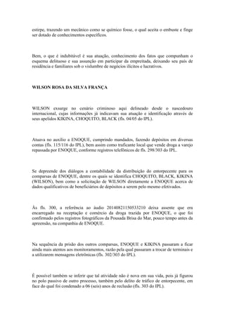 estirpe, trazendo um mecânico como se químico fosse, o qual aceita o embuste e finge
ser dotado de conhecimentos específicos.
Bem, o que é indubitável é sua atuação, conhecimento dos fatos que compunham o
esquema delituoso e sua assunção em participar da empreitada, deixando seu país de
residência e familiares sob o vislumbre de negócios ilícitos e lucrativos.
WILSON ROSA DA SILVA FRANÇA
WILSON exsurge no cenário criminoso aqui delineado desde o nascedouro
internacional, cujas informações já indicavam sua atuação e identificação através de
seus apelidos KIKINA, CHOQUITO, BLACK (fls. 04/05 do IPL).
Atuava no auxílio a ENOQUE, cumprindo mandados, fazendo depósitos em diversas
contas (fls. 115/116 do IPL), bem assim como traficante local que vende droga a varejo
repassada por ENOQUE, conforme registros telefônicos de fls. 298/303 do IPL.
Se depreende dos diálogos a contabilidade da distribuição do entorpecente para os
comparsas de ENOQUE, dentre os quais se identifica CHOQUITO, BLACK, KIKINA
(WILSON), bem como a solicitação de WILSON diretamente a ENOQUE acerca de
dados qualificativos de beneficiários de depósitos a serem pelo mesmo efetivados.
Às fls. 300, a referência ao áudio 20140821150533210 deixa assente que era
encarregado na receptação e comércio da droga trazida por ENOQUE, o que foi
confirmado pelos registros fotográficos da Pousada Brisa do Mar, pouco tempo antes da
apreensão, na companhia de ENOQUE.
Na sequência da prisão dos outros comparsas, ENOQUE e KIKINA passaram a ficar
ainda mais atentos aos monitoramentos, razão pela qual passaram a trocar de terminais e
a utilizarem mensagens eletrônicas (fls. 302/303 do IPL).
É possível também se inferir que tal atividade não é nova em sua vida, pois já figurou
no polo passivo de outro processo, também pelo delito de tráfico de entorpecente, em
face do qual foi condenado a 06 (seis) anos de reclusão (fls. 303 do IPL).
 