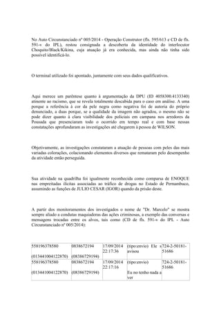 No Auto Circunstanciado nº 005/2014 - Operação Construtor (fls. 595/613 e CD de fls.
591-v do IPL), restou consignada a descoberta da identidade do interlocutor
Choquito/Black/Kikina, cuja atuação já era conhecida, mas ainda não tinha sido
possível identificá-lo.
O terminal utilizado foi apontado, juntamente com seus dados qualificativos.
Aqui merece um parêntese quanto à argumentação da DPU (ID 4058300.4133340)
atinente ao racismo, que se revela totalmente descabida para o caso em análise. A uma
porque a referência à cor da pele negra como negativa foi de autoria do próprio
denunciado, a duas porque, se a qualidade da imagem não agradou, o mesmo não se
pode dizer quanto à clara visibilidade dos policiais em campana nos arredores da
Pousada que presenciaram todo o ocorrido em tempo real e com base nessas
constatações aprofundaram as investigações até chegarem à pessoa de WILSON.
Objetivamente, as investigações constataram a atuação de pessoas com peles das mais
variadas colorações, colacionando elementos diversos que remataram pelo desempenho
da atividade então perseguida.
Sua atividade na quadrilha foi igualmente reconhecida como comparsa de ENOQUE
nas empreitadas ilícitas associadas ao tráfico de drogas no Estado de Pernambuco,
assumindo as funções de JULIO CESAR (IGOR) quando da prisão deste.
A partir dos monitoramentos dos investigados o nome de "Dr. Marcelo" se mostra
sempre aliado a condutas maquiadoras das ações criminosas, a exemplo das conversas e
mensagens trocadas entre os alvos, tais como (CD de fls. 591-v do IPL - Auto
Circunstanciado nº 005/2014):
558196378580
(013441004122870)
0838672194
(08386729194)
17/09/2014
22:17:36
(tipo:envio) Ele s
avisou
724-2-50181-
51686
558196378580
(013441004122870)
0838672194
(08386729194)
17/09/2014
22:17:16
(tipo:envio)
Eu no tenho nada a
ver
724-2-50181-
51686
 