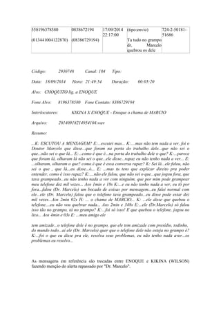 558196378580
(013441004122870)
0838672194
(08386729194)
17/09/2014
22:17:00
(tipo:envio)
Ta tudo no grampo
dr. Marcelo
quebrou os dele
724-2-50181-
51686
Código: 2930748 Canal: 104 Tipo:
Data: 18/09/2014 Hora: 21:49:54 Duração: 00:05:20
Alvo: CHOQUITO lig. a ENOQUE
Fone Alvo: 8196378580 Fone Contato: 8386729194
Interlocutores: KIKINA X ENOQUE - Enoque o chama de MARCIO
Arquivo: 20140918214954104.wav
Resumo:
...K: ESCUTOU A MENSAGEM? E:...escutei mas... K:....mas não tem nada a ver, foi o
Doutor Marcelo que disse...que foram na porta do trabalho dele...que não sei o
que...não sei o que lá... E:...como é que é...na porta do trabalho dele o que? K:...parece
que foram lá, olharam lá não sei o que...ele disse...rapaz eu não tenho nada a ver... E:
...olharam, olharam o que? como é que é essa conversa rapaz? K: Sei lá...ele falou, não
sei o que , que lá...eu disse...ó... E: ...mas tu tens que explicar direito pra poder
entender, como é isso rapaz? K:....não ele falou, que não sei o que...que jogou fora, que
tava grampeado...eu não tenho nada a ver com ninguém, que por mim pode grampear
meu telefone dez mil vezes... Aos 1min e 18s K:...e eu não tenho nada a ver, eu tô por
fora...falou (Dr. Marcelo) um bocado de coisas por mensagem...eu falei normal com
ele...ele (Dr. Marcelo) falou que o telefone tava grampeado...eu disse pode estar dez
mil vezes...Aos 2min 02s H: ... o chama de MARCIO... K: ...ele disse que quebou o
telefone....eu não vou quebrar nada... Aos 2min e 348s E:...ele (Dr.Marcelo) só falou
isso tão no grampo, tá no grampo? K:...foi só isso! E que quebou o telefone, jogou no
lixo... Aos 4min e 03s E: ...meu amigo ele
tem amizade...o telefone dele é no grampo, que ele tem amizade com presídio, todinho,
do mundo todo...aí ele (Dr. Marcelo) quer que o telefone dele não esteja no grampo é?
K:...foi o que eu disse pra ele, resolva seus problemas, eu não tenho nada aver...os
problemas eu resolvo...
As mensagens em referência são trocadas entre ENOQUE e KIKINA (WILSON)
fazendo menção do alerta repassado por "Dr. Marcelo".
 