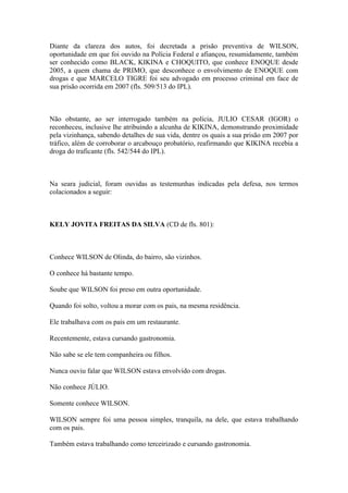 Diante da clareza dos autos, foi decretada a prisão preventiva de WILSON,
oportunidade em que foi ouvido na Polícia Federal e afiançou, resumidamente, também
ser conhecido como BLACK, KIKINA e CHOQUITO, que conhece ENOQUE desde
2005, a quem chama de PRIMO, que desconhece o envolvimento de ENOQUE com
drogas e que MARCELO TIGRE foi seu advogado em processo criminal em face de
sua prisão ocorrida em 2007 (fls. 509/513 do IPL).
Não obstante, ao ser interrogado também na polícia, JULIO CESAR (IGOR) o
reconheceu, inclusive lhe atribuindo a alcunha de KIKINA, demonstrando proximidade
pela vizinhança, sabendo detalhes de sua vida, dentre os quais a sua prisão em 2007 por
tráfico, além de corroborar o arcabouço probatório, reafirmando que KIKINA recebia a
droga do traficante (fls. 542/544 do IPL).
Na seara judicial, foram ouvidas as testemunhas indicadas pela defesa, nos termos
colacionados a seguir:
KELY JOVITA FREITAS DA SILVA (CD de fls. 801):
Conhece WILSON de Olinda, do bairro, são vizinhos.
O conhece há bastante tempo.
Soube que WILSON foi preso em outra oportunidade.
Quando foi solto, voltou a morar com os pais, na mesma residência.
Ele trabalhava com os pais em um restaurante.
Recentemente, estava cursando gastronomia.
Não sabe se ele tem companheira ou filhos.
Nunca ouviu falar que WILSON estava envolvido com drogas.
Não conhece JÚLIO.
Somente conhece WILSON.
WILSON sempre foi uma pessoa simples, tranquila, na dele, que estava trabalhando
com os pais.
Também estava trabalhando como terceirizado e cursando gastronomia.
 