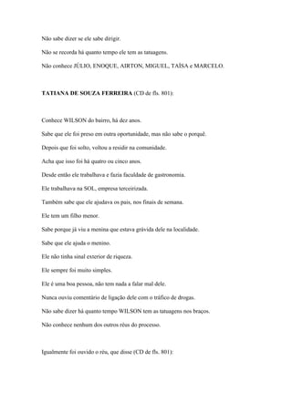 Não sabe dizer se ele sabe dirigir.
Não se recorda há quanto tempo ele tem as tatuagens.
Não conhece JÚLIO, ENOQUE, AIRTON, MIGUEL, TAÍSA e MARCELO.
TATIANA DE SOUZA FERREIRA (CD de fls. 801):
Conhece WILSON do bairro, há dez anos.
Sabe que ele foi preso em outra oportunidade, mas não sabe o porquê.
Depois que foi solto, voltou a residir na comunidade.
Acha que isso foi há quatro ou cinco anos.
Desde então ele trabalhava e fazia faculdade de gastronomia.
Ele trabalhava na SOL, empresa terceirizada.
Também sabe que ele ajudava os pais, nos finais de semana.
Ele tem um filho menor.
Sabe porque já viu a menina que estava grávida dele na localidade.
Sabe que ele ajuda o menino.
Ele não tinha sinal exterior de riqueza.
Ele sempre foi muito simples.
Ele é uma boa pessoa, não tem nada a falar mal dele.
Nunca ouviu comentário de ligação dele com o tráfico de drogas.
Não sabe dizer há quanto tempo WILSON tem as tatuagens nos braços.
Não conhece nenhum dos outros réus do processo.
Igualmente foi ouvido o réu, que disse (CD de fls. 801):
 