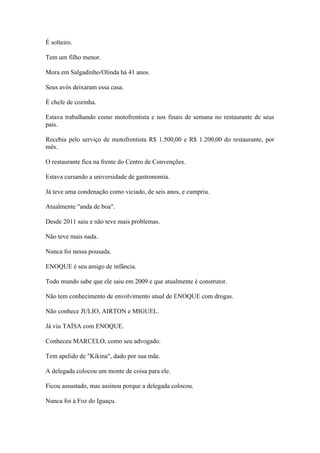 É solteiro.
Tem um filho menor.
Mora em Salgadinho/Olinda há 41 anos.
Seus avós deixaram essa casa.
É chefe de cozinha.
Estava trabalhando como motofrentista e nos finais de semana no restaurante de seus
pais.
Recebia pelo serviço de motofrentista R$ 1.500,00 e R$ 1.200,00 do restaurante, por
mês.
O restaurante fica na frente do Centro de Convenções.
Estava cursando a universidade de gastronomia.
Já teve uma condenação como viciado, de seis anos, e cumpriu.
Atualmente "anda de boa".
Desde 2011 saiu e não teve mais problemas.
Não teve mais nada.
Nunca foi nessa pousada.
ENOQUE é seu amigo de infância.
Todo mundo sabe que ele saiu em 2009 e que atualmente é construtor.
Não tem conhecimento de envolvimento atual de ENOQUE com drogas.
Não conhece JULIO, AIRTON e MIGUEL.
Já viu TAÍSA com ENOQUE.
Conheceu MARCELO, como seu advogado.
Tem apelido de "Kikina", dado por sua mãe.
A delegada colocou um monte de coisa para ele.
Ficou assustado, mas assinou porque a delegada colocou.
Nunca foi à Foz do Iguaçu.
 