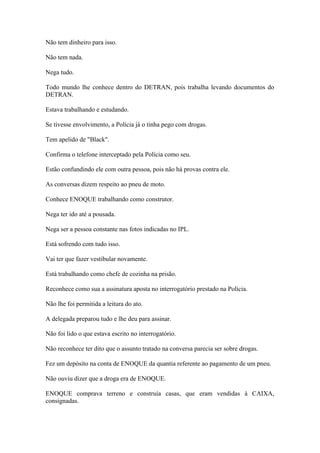 Não tem dinheiro para isso.
Não tem nada.
Nega tudo.
Todo mundo lhe conhece dentro do DETRAN, pois trabalha levando documentos do
DETRAN.
Estava trabalhando e estudando.
Se tivesse envolvimento, a Polícia já o tinha pego com drogas.
Tem apelido de "Black".
Confirma o telefone interceptado pela Polícia como seu.
Estão confundindo ele com outra pessoa, pois não há provas contra ele.
As conversas dizem respeito ao pneu de moto.
Conhece ENOQUE trabalhando como construtor.
Nega ter ido até a pousada.
Nega ser a pessoa constante nas fotos indicadas no IPL.
Está sofrendo com tudo isso.
Vai ter que fazer vestibular novamente.
Está trabalhando como chefe de cozinha na prisão.
Reconhece como sua a assinatura aposta no interrogatório prestado na Polícia.
Não lhe foi permitida a leitura do ato.
A delegada preparou tudo e lhe deu para assinar.
Não foi lido o que estava escrito no interrogatório.
Não reconhece ter dito que o assunto tratado na conversa parecia ser sobre drogas.
Fez um depósito na conta de ENOQUE da quantia referente ao pagamento de um pneu.
Não ouviu dizer que a droga era de ENOQUE.
ENOQUE comprava terreno e construía casas, que eram vendidas à CAIXA,
consignadas.
 