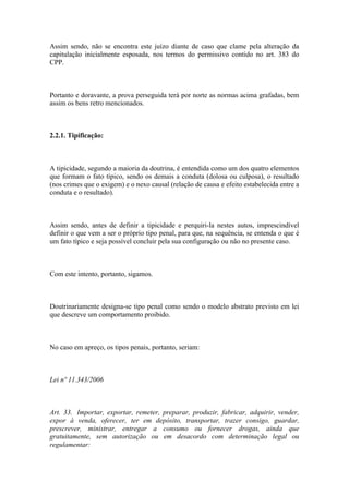 Assim sendo, não se encontra este juízo diante de caso que clame pela alteração da
capitulação inicialmente esposada, nos termos do permissivo contido no art. 383 do
CPP.
Portanto e doravante, a prova perseguida terá por norte as normas acima grafadas, bem
assim os bens retro mencionados.
2.2.1. Tipificação:
A tipicidade, segundo a maioria da doutrina, é entendida como um dos quatro elementos
que formam o fato típico, sendo os demais a conduta (dolosa ou culposa), o resultado
(nos crimes que o exigem) e o nexo causal (relação de causa e efeito estabelecida entre a
conduta e o resultado).
Assim sendo, antes de definir a tipicidade e perquiri-la nestes autos, imprescindível
definir o que vem a ser o próprio tipo penal, para que, na sequência, se entenda o que é
um fato típico e seja possível concluir pela sua configuração ou não no presente caso.
Com este intento, portanto, sigamos.
Doutrinariamente designa-se tipo penal como sendo o modelo abstrato previsto em lei
que descreve um comportamento proibido.
No caso em apreço, os tipos penais, portanto, seriam:
Lei nº 11.343/2006
Art. 33. Importar, exportar, remeter, preparar, produzir, fabricar, adquirir, vender,
expor à venda, oferecer, ter em depósito, transportar, trazer consigo, guardar,
prescrever, ministrar, entregar a consumo ou fornecer drogas, ainda que
gratuitamente, sem autorização ou em desacordo com determinação legal ou
regulamentar:
 