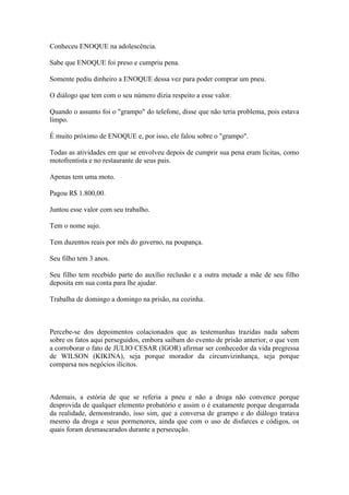 Conheceu ENOQUE na adolescência.
Sabe que ENOQUE foi preso e cumpriu pena.
Somente pediu dinheiro a ENOQUE dessa vez para poder comprar um pneu.
O diálogo que tem com o seu número dizia respeito a esse valor.
Quando o assunto foi o "grampo" do telefone, disse que não teria problema, pois estava
limpo.
É muito próximo de ENOQUE e, por isso, ele falou sobre o "grampo".
Todas as atividades em que se envolveu depois de cumprir sua pena eram lícitas, como
motofrentista e no restaurante de seus pais.
Apenas tem uma moto.
Pagou R$ 1.800,00.
Juntou esse valor com seu trabalho.
Tem o nome sujo.
Tem duzentos reais por mês do governo, na poupança.
Seu filho tem 3 anos.
Seu filho tem recebido parte do auxílio reclusão e a outra metade a mãe de seu filho
deposita em sua conta para lhe ajudar.
Trabalha de domingo a domingo na prisão, na cozinha.
Percebe-se dos depoimentos colacionados que as testemunhas trazidas nada sabem
sobre os fatos aqui perseguidos, embora saibam do evento de prisão anterior, o que vem
a corroborar o fato de JULIO CESAR (IGOR) afirmar ser conhecedor da vida pregressa
de WILSON (KIKINA), seja porque morador da circunvizinhança, seja porque
comparsa nos negócios ilícitos.
Ademais, a estória de que se referia a pneu e não a droga não convence porque
desprovida de qualquer elemento probatório e assim o é exatamente porque desgarrada
da realidade, demonstrando, isso sim, que a conversa de grampo e do diálogo tratava
mesmo da droga e seus pormenores, ainda que com o uso de disfarces e códigos, os
quais foram desmascarados durante a persecução.
 