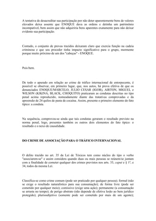 A tentativa de desacreditar sua participação por não deter aparentemente bens de valores
elevados deixa assente que ENOQUE dava as ordens e detinha um patrimônio
incompatível, bem assim que não adquiriria bens aparentes exatamente para não deixar
evidente sua participação.
Contudo, o conjunto de provas trazidos deixaram claro que exercia função na cadeia
criminosa e que seu proceder tinha impacto significativo para o grupo, mormente
porque muito próximo de um dos "cabeças" - ENOQUE.
Pois bem.
De todo o apurado em relação ao crime de tráfico internacional de entorpecente, é
possível se observar, em primeiro lugar, que, nos autos, há prova efetiva de que os
denunciados ENOQUE/MARCELO, JULIO CESAR (IGOR), AIRTON, MIGUEL e
WILSON (KIKINA, BLACK, CHOQUITO) praticaram as condutas descritas no tipo
penal acima reproduzido, nomeadamente diante das tratativas comprovadas e da
apreensão de 24 quilos de pasta de cocaína. Assim, presente o primeiro elemento do fato
típico: a conduta.
Na sequência, comprovou-se ainda que tais condutas geraram o resultado previsto na
norma penal, logo, presentes também os outros dois elementos do fato típico: o
resultado e o nexo de causalidade.
DO CRIME DE ASSOCIAÇÃO PARA O TRÁFICO INTERNACIONAL
O delito trazido no art. 35 da Lei de Tóxicos tem como núcleo do tipo o verbo
"associarem-se" e assim considera quando duas ou mais pessoas se reúnem/se juntam
com a finalidade de cometer qualquer dos crimes previstos nos arts. 33, caput e § 1º, e
34, todos da mesma Lei.
Classifica-se como crime comum (pode ser praticado por qualquer pessoa); formal (não
se exige o resultado naturalístico para sua consumação); de forma livre (pode ser
cometido por qualquer meio); comissivo (exige uma ação); permanente (a consumação
se arrasta no tempo); de perigo abstrato (não depende de efetiva lesão ao bem jurídico
protegido); plurissubjetivo (somente pode ser cometido por mais de um agente);
 