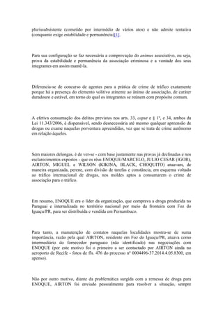 plurissubsistente (cometido por intermédio de vários atos) e não admite tentativa
(conquanto exige estabilidade e permanência)[1].
Para sua configuração se faz necessária a comprovação do animus associativo, ou seja,
prova da estabilidade e permanência da associação criminosa e a vontade dos seus
integrantes em assim mantê-la.
Diferencia-se de concurso de agentes para a prática de crime de tráfico exatamente
porque há a presença do elemento volitivo atinente ao ânimo de associação, de caráter
duradouro e estável, em torno do qual os integrantes se reúnem com propósito comum.
A efetiva consumação dos delitos previstos nos arts. 33, caput e § 1º, e 34, ambos da
Lei 11.343/2006, é dispensável, sendo desnecessária até mesmo qualquer apreensão de
drogas ou exame naquelas porventura apreendidas, vez que se trata de crime autônomo
em relação àqueles.
Sem maiores delongas, é de ver-se - com base justamente nas provas já declinadas e nos
esclarecimentos expostos - que os réus ENOQUE/MARCELO, JULIO CESAR (IGOR),
AIRTON, MIGUEL e WILSON (KIKINA, BLACK, CHOQUITO) atuavam, de
maneira organizada, perene, com divisão de tarefas e constância, em esquema voltado
ao tráfico internacional de drogas, nos moldes aptos a consumarem o crime de
associação para o tráfico.
Em resumo, ENOQUE era o líder da organização, que comprava a droga produzida no
Paraguai e internalizada no território nacional por meio da fronteira com Foz do
Iguaçu/PR, para ser distribuída e vendida em Pernambuco.
Para tanto, a manutenção de contatos naquelas localidades mostra-se de suma
importância, razão pela qual AIRTON, residente em Foz do Iguaçu/PR, atuava como
intermediário do fornecedor paraguaio (não identificado) nas negociações com
ENOQUE (por este motivo foi o primeiro a ser contactado por AIRTON ainda no
aeroporto de Recife - fotos de fls. 476 do processo nº 0004496-37.2014.4.05.8300, em
apenso).
Não por outro motivo, diante da problemática surgida com a remessa de droga para
ENOQUE, AIRTON foi enviado pessoalmente para resolver a situação, sempre
 