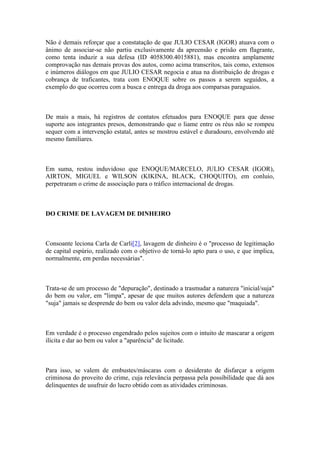 Não é demais reforçar que a constatação de que JULIO CESAR (IGOR) atuava com o
ânimo de associar-se não partiu exclusivamente da apreensão e prisão em flagrante,
como tenta induzir a sua defesa (ID 4058300.4015881), mas encontra amplamente
comprovação nas demais provas dos autos, como acima transcritos, tais como, extensos
e inúmeros diálogos em que JULIO CESAR negocia e atua na distribuição de drogas e
cobrança de traficantes, trata com ENOQUE sobre os passos a serem seguidos, a
exemplo do que ocorreu com a busca e entrega da droga aos comparsas paraguaios.
De mais a mais, há registros de contatos efetuados para ENOQUE para que desse
suporte aos integrantes presos, demonstrando que o liame entre os réus não se rompeu
sequer com a intervenção estatal, antes se mostrou estável e duradouro, envolvendo até
mesmo familiares.
Em suma, restou induvidoso que ENOQUE/MARCELO, JULIO CESAR (IGOR),
AIRTON, MIGUEL e WILSON (KIKINA, BLACK, CHOQUITO), em conluio,
perpetraram o crime de associação para o tráfico internacional de drogas.
DO CRIME DE LAVAGEM DE DINHEIRO
Consoante leciona Carla de Carli[2], lavagem de dinheiro é o "processo de legitimação
de capital espúrio, realizado com o objetivo de torná-lo apto para o uso, e que implica,
normalmente, em perdas necessárias".
Trata-se de um processo de "depuração", destinado a trasmudar a natureza "inicial/suja"
do bem ou valor, em "limpa", apesar de que muitos autores defendem que a natureza
"suja" jamais se desprende do bem ou valor dela advindo, mesmo que "maquiada".
Em verdade é o processo engendrado pelos sujeitos com o intuito de mascarar a origem
ilícita e dar ao bem ou valor a "aparência" de licitude.
Para isso, se valem de embustes/máscaras com o desiderato de disfarçar a origem
criminosa do proveito do crime, cuja relevância perpassa pela possibilidade que dá aos
delinquentes de usufruir do lucro obtido com as atividades criminosas.
 