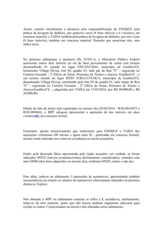 Assim, conclui inicialmente a denúncia pela responsabilização de ENOQUE pela
prática da lavagem de dinheiro, por quatorze vezes (8 bens imóveis e 6 veículos), em
concurso material, e TAÍSA também pela prática de lavagem de dinheiro, por oito vezes
(8 bens imóveis), também em concurso material. Ressalto que menciona oito, mas
indica nove.
No primeiro aditamento à denúncia (fls. 63/65-v), o Ministério Público Federal
acrescenta outros dois imóveis ao rol de bens provenientes de crime (um terreno
desmembrado 01 situado no lugar ENCANTADA, município de Eusébio/CE,
loteamento Village Divisa, lote 04, quadra 01, lado par da Rua "C" - registrado no
Cartório Facundo - 2º Ofício de Notas, Protestos de Títulos e Anexos/ Eusébio/CE - e
um terreno situado no lugar SÍTIO JURUCUTUOCA, município de Eusébio/CE,
denominado Village Divisa, constituído pelo lote 03 da quadra 01, lado ímpar da Rua
"C" - registrado no Cartório Facundo - 2º Ofício de Notas, Protestos de Títulos e
Anexos/Eusébio/CE -, adquiridos por TAÍSA em 15/03/2016, por R$ 40.000,00 e R$
20.000,00).
Diante do fato de terem sido registrados no mesmo dia (28/04/2016 - R/02-0010475 e
R/02-009464), o MPF adequou tipicamente a aquisição de tais imóveis em duas
condutas[6], em concurso formal.
Entretanto, aponta numericamente que totalizaram para ENOQUE e TAÍSA dez
aquisições criminosas (08 iniciais e agora mais 02 - praticadas em concurso formal),
mesmo tendo indicado nove imóveis (condutas) na inicial acusatória.
Então, pela descrição fática apresentada pelo órgão acusador, em verdade, se foram
indicados NOVE imóveis (condutas/crimes distintamente considerados), somados com
mais DOIS (dois bens adquiridos no mesmo dia), totalizam ONZE crimes e não dez.
Para além, indicou no aditamento 3 aquisições de automóveis, apresentando também
inconsistência em relação ao número de automóveis efetivamente indicados na primeira
denúncia. Explico.
Não obstante o MPF no aditamento somente se refira a 3, acredita-se, similarmente,
tratar-se de erro material, posto que não trouxe nenhum argumento adicional para
excluir os outros 3 mencionados na inicial e não afastados nesse aditamento.
 