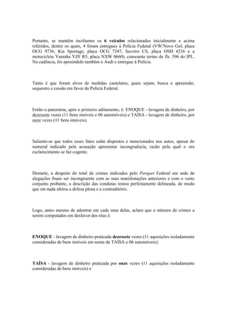 Portanto, se mantêm incólumes os 6 veículos relacionados inicialmente e acima
referidos, dentre os quais, 4 foram entregues à Polícia Federal (VW/Novo Gol, placa
OCG 9736; Kia Sportage, placa OCG 7247; Saveiro CS, placa OSH 4216 e a
motocicleta Yamaha YZF R5, placa NXW 0660), consoante termo de fls. 596 do IPL.
Na cadência, foi apreendido também o Audi e entregue à Polícia.
Tanto é que foram alvos de medidas cautelares, quais sejam, busca e apreensão,
sequestro e cessão em favor da Polícia Federal.
Então o panorama, após o primeiro aditamento, é: ENOQUE - lavagem de dinheiro, por
dezessete vezes (11 bens imóveis e 06 automóveis) e TAÍSA - lavagem de dinheiro, por
onze vezes (11 bens imóveis).
Saliente-se que todos esses fatos estão dispostos e mencionados nos autos, apesar do
numeral indicado pela acusação apresentar incongruência, razão pela qual o ora
esclarecimento se faz cogente.
Destarte, a despeito do total de crimes indicados pelo Parquet Federal em sede de
alegações finais ser incongruente com as suas manifestações anteriores e com o vasto
conjunto probante, a descrição das condutas restou perfeitamente delineada, de modo
que em nada afetou a defesa plena e o contraditório.
Logo, antes mesmo de adentrar em cada uma delas, aclaro que o número de crimes a
serem computados em desfavor dos réus é:
ENOQUE - lavagem de dinheiro praticada dezessete vezes (11 aquisições isoladamente
consideradas de bens imóveis em nome de TAÍSA e 06 automóveis);
TAÍSA - lavagem de dinheiro praticada por onze vezes (11 aquisições isoladamente
consideradas de bens imóveis) e
 
