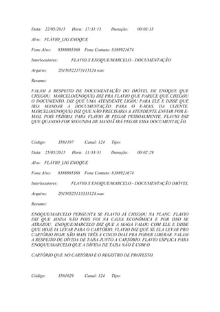 Data: 22/05/2015 Hora: 17:31:15 Duração: 00:03:35
Alvo: FLÁVIO_LIG ENOQUE
Fone Alvo: 8388885368 Fone Contato: 8388921674
Interlocutores: FLAVIO X ENOQUE/MARCELO - DOCUMENTAÇÃO
Arquivo: 20150522173115124.wav
Resumo:
FALAM A RESPEITO DE DOCUMENTAÇÃO DO IMÓVEL DE ENOQUE QUE
CHEGOU. MARCELO(ENOQUE) DIZ PRA FLAVIO QUE PARECE QUE CHEGOU
O DOCUMENTO. DIZ QUE UMA ATENDENTE LIGOU PARA ELE E DISSE QUE
IRIA MANDAR A DOCUMENTAÇÃO PARA O E-MAIL DA CLIENTE.
MARCELO(ENOQUE) DIZ QUE NÃO PRECISARIA A ATENDENTE ENVIAR POR E-
MAIL POIS PEDIRIA PARA FLAVIO IR PEGAR PESSOALMENTE. FLAVIO DIZ
QUE QUANDO FOR SEGUNDA DE MANHÃ IRÁ PEGAR ESSA DOCUMENTAÇÃO.
Código: 3561197 Canal: 124 Tipo:
Data: 25/05/2015 Hora: 11:33:31 Duração: 00:02:29
Alvo: FLÁVIO_LIG ENOQUE
Fone Alvo: 8388885368 Fone Contato: 8388921674
Interlocutores: FLAVIO X ENOQUE/MARCELO - DOCUMENTAÇÃO IMÓVEL
Arquivo: 20150525113331124.wav
Resumo:
ENOQUE/MARCELO PERGUNTA SE FLAVIO JÁ CHEGOU NA PLANC. FLAVIO
DIZ QUE AINDA NÃO POIS FOI NA CAIXA ECONÔMICA E POR ISSO SE
ATRAZOU. ENOQUE/MARCELO DIZ QUE A MAGA FALOU COM ELE E DISSE
QUE HOJE IA LEVAR PARA O CARTÓRIO. FLAVIO DIZ QUE SE ELA LEVAR PRO
CARTÓRIO HOJE SÃO MAIS TRÊS A CINCO DIAS PRA PODER LIBERAR. FALAM
A RESPEITO DE DÍVIDA DE TAISA JUNTO A CARTÓRIO. FLAVIO EXPLICA PARA
ENOQUE/MARCELO QUE A DÍVIDA DE TAISA NÃO É COM O
CARTÓRIO QUE NO CARTÓRIO É O REGISTRO DE PROTESTO.
Código: 3561629 Canal: 124 Tipo:
 