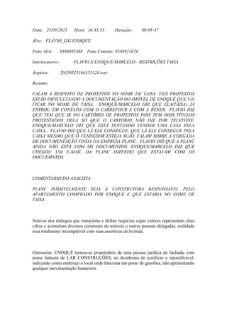 Data: 25/05/2015 Hora: 16:43:55 Duração: 00:05:47
Alvo: FLÁVIO_LIG ENOQUE
Fone Alvo: 8388885368 Fone Contato: 8388921674
Interlocutores: FLAVIO X ENOQUE/MARCELO - RESTRIÇÕES TAISA
Arquivo: 20150525164355124.wav
Resumo:
FALAM A RESPEITO DE PROTESTOS NO NOME DE TAISA. TAIS PROTESTOS
ESTÃO DIFICULTANDO A DOCUMENTAÇÃO DO IMÓVEL DE ENOQUE QUE VAI
FICAR NO NOME DE TAISA. ENOQUE/MARCELO DIZ QUE ELA(TAISA) JÁ
ENTROU EM CONTATO COM O CARREFOUR E COM A RENER. FLAVIO DIZ
QUE TEM QUE IR NO CARTÓRIO DE PROTESTOS POIS TEM DOIS TÍTULOS
PROTESTADOS DELA SÓ QUE O CARTÓRIO NÃO DIZ POR TELEFONE.
ENOQUE/MARCELO DIZ QUE ESTÁ TENTANDO VENDER UMA CASA PELA
CAIXA... FLAVIO DIZ QUE LÁ ELE CONSEGUE. QUE LÁ ELE CONSEGUE PELA
CAIXA MESMO QUE O VENDEDOR ESTEJA SUJO. FALAM SOBRE A CHEGADA
DE DOCUMENTAÇÃO VINDA DA EMPRESA PLANC. FLAVIO DIZ QUE A PLANC
AINDA NÃO ESTÁ COM OS DOCUMENTOS. ENOQUE/MARCELO DIZ QUE
CHEGOU UM E-MAIL DA PLANC DIZENDO QUE ESTAVAM COM OS
DOCUEMNTOS.
COMENTÁRIO DO ANALISTA -
PLANC POSSIVELMENTE SEJA A CONSTRUTORA RESPONSÁVEL PELO
APARTAMENTO COMPRADO POR ENOQUE E QUE ESTARIA NO NOME DE
TAISA.
Note-se dos diálogos que transciona e define negócios cujos valores representam altas
cifras e acumulam diversos corretores de imóveis e outras pessoas delegadas, realidade
essa totalmente incompatível com suas assertivas de licitude.
Outrossim, ENOQUE tornou-se proprietário de uma pessoa jurídica de fachada, com
nome fantasia de LAR CONSTRUÇÕES, no desiderato de justificar o injustificável,
indicando como endereço o local onde funciona um posto de gasolina, não apresentando
qualquer movimentação financeira.
 