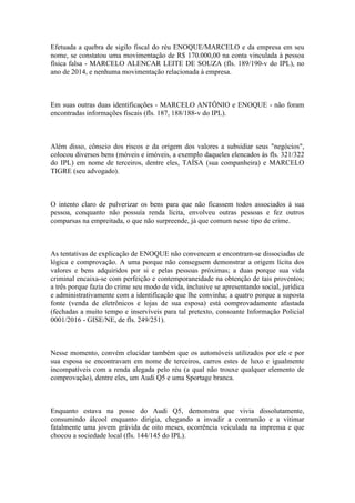 Efetuada a quebra de sigilo fiscal do réu ENOQUE/MARCELO e da empresa em seu
nome, se constatou uma movimentação de R$ 170.000,00 na conta vinculada à pessoa
física falsa - MARCELO ALENCAR LEITE DE SOUZA (fls. 189/190-v do IPL), no
ano de 2014, e nenhuma movimentação relacionada à empresa.
Em suas outras duas identificações - MARCELO ANTÔNIO e ENOQUE - não foram
encontradas informações fiscais (fls. 187, 188/188-v do IPL).
Além disso, cônscio dos riscos e da origem dos valores a subsidiar seus "negócios",
colocou diversos bens (móveis e imóveis, a exemplo daqueles elencados às fls. 321/322
do IPL) em nome de terceiros, dentre eles, TAÍSA (sua companheira) e MARCELO
TIGRE (seu advogado).
O intento claro de pulverizar os bens para que não ficassem todos associados à sua
pessoa, conquanto não possuía renda lícita, envolveu outras pessoas e fez outros
comparsas na empreitada, o que não surpreende, já que comum nesse tipo de crime.
As tentativas de explicação de ENOQUE não convencem e encontram-se dissociadas de
lógica e comprovação. A uma porque não conseguem demonstrar a origem lícita dos
valores e bens adquiridos por si e pelas pessoas próximas; a duas porque sua vida
criminal encaixa-se com perfeição e contemporaneidade na obtenção de tais proventos;
a três porque fazia do crime seu modo de vida, inclusive se apresentando social, jurídica
e administrativamente com a identificação que lhe convinha; a quatro porque a suposta
fonte (venda de eletrônicos e lojas de sua esposa) está comprovadamente afastada
(fechadas a muito tempo e inservíveis para tal pretexto, consoante Informação Policial
0001/2016 - GISE/NE, de fls. 249/251).
Nesse momento, convém elucidar também que os automóveis utilizados por ele e por
sua esposa se encontravam em nome de terceiros, carros estes de luxo e igualmente
incompatíveis com a renda alegada pelo réu (a qual não trouxe qualquer elemento de
comprovação), dentre eles, um Audi Q5 e uma Sportage branca.
Enquanto estava na posse do Audi Q5, demonstra que vivia dissolutamente,
consumindo álcool enquanto dirigia, chegando a invadir a contramão e a vitimar
fatalmente uma jovem grávida de oito meses, ocorrência veiculada na imprensa e que
chocou a sociedade local (fls. 144/145 do IPL).
 