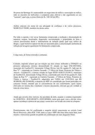 De posse da Sportage foi surpreendido em negociatas do tráfico e associação ao tráfico,
indo ao encontro de traficantes e comparsas para efetivar e dar seguimento ao seu
"sustento", qual seja, o crime (fotos de fls. 140/142 do IPL).
Ambos estavam em nome do seu advogado de confiança e de vários processos,
MARCELO TIGRE, também réu destes autos.
Por todo o exposto, é de ver-se fartamente comprovada a ocultação e dissimulação da
natureza, origem, localização, disposição, movimentação e propriedade de bens e
valores provenientes direta e indiretamente de infração penal, qual seja, tráfico de
drogas, a qual inclusive (apesar de não ser necessária para a caracterização autônoma da
infração de lavagem) igualmente foi fartamente comprovada.
E digo mais, de forma reiterada e contumaz.
Contudo, impende aclarar que em relação aos dois crimes atribuídos a ENOQUE no
primeiro aditamento (terreno desmembrado 01 situado no lugar ENCANTADA,
município de Eusébio/CE, loteamento Village Divisa, lote 04, quadra 01, lado par da
Rua "C" - registrado no Cartório Facundo - 2º Ofício de Notas, Protestos de Títulos e
Anexos - Eusébio/CE; e terreno situado no lugar SÍTIO JURUCUTUOCA, município
de Eusébio/CE, denominado Village Divisa, constituído pelo lote 03 da quadra 01, lado
ímpar da Rua "C" - registrado no Cartório Facundo - 2º Ofício de Notas, Protestos de
Títulos e Anexos - Eusébio/CE, adquiridos por TAÍSA em 15/03/2016, por R$
40.000,00 e R$ 20.000,00), a despeito do MPF ter considerado que foram praticados em
concurso formal, entendo que as circunstâncias do seu cometimento, quais sejam,
efetivados no mesmo dia e mediante o mesmo documento, relevam que em verdade se
trata de crime único.
Ainda que envolva dois imóveis, há unicidade de dolo, atuação e conduta (registrados
no 28/04/2016 - R/02-0010475 e R/02-009464), razão pela qual, com a devida vênia,
apenas reconheço a prática de um crime e assim deve ser levado em conta no cômputo.
Posteriormente, não foi confirmada a suspeita inicial concernente ao veículo Land
Rover Discovery, placa KJC 3180, tanto o é que o MPF não mais falou nesse bem, nem
mesmo o mencionou quando do pedido de condenação em suas alegações finais.
 
