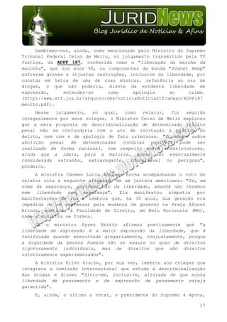 Lembremo-nos, ainda, como mencionado pelo Ministro do Supremo
Tribunal Federal Celso de Mello, no julgamento transmitido pela TV
Justiça, da ADPF 187, conhecida como a "liberação da marcha da
maconha", que nos anos 90, os componentes da banda "Planet Hemp"
sofreram graves e injustas restrições, inclusive da liberdade, por
constar em letra de uma de suas músicas, referência ao uso de
drogas, o que não poderia, diante da evidente liberdade de
expressão,     entender-se     como      apologia     ao     crime.
(http://www.stf.jus.br/arquivo/cms/noticiaNoticiaStf/anexo/ADPF187
merito.pdf).
     Nesse julgamento, no qual, como relator, foi seguido
integralmente por seus colegas, o Ministro Celso de Mello explicou
que a mera proposta de descriminalização de determinado ilícito
penal não se confundiria com o ato de incitação à prática do
delito, nem com o de apologia de fato criminoso. "O debate sobre
abolição penal de determinadas condutas puníveis pode ser
realizado de forma racional, com respeito entre interlocutores,
ainda que a ideia, para a maioria, possa ser eventualmente
considerada estranha, extravagante, inaceitável ou perigosa",
ponderou.
     A ministra Cármen Lúcia Antunes Rocha acompanhando o voto do
relator cita a seguinte afirmação de um jurista americano: "Se, em
nome da segurança, abrirmos mão da liberdade, amanhã não teremos
nem liberdade nem segurança". Ela manifestou simpatia por
manifestações de rua e lembrou que, há 30 anos, sua geração era
impedida de se expressar pela mudança de governo na Praça Afonso
Arinos, contígua à Faculdade de Direito, em Belo Horizonte (MG),
onde a ministra se formou.
     Já o ministro Ayres Britto afirmou poeticamente que "a
liberdade de expressão é a maior expressão da liberdade, que é
tonificada quando exercitada gregariamente, conjuntamente, porque
a dignidade da pessoa humana não se exaure no gozo de direitos
rigorosamente individuais, mas de direitos que são direitos
coletivamente experimentados".
     A ministra Ellen Gracie, por sua vez, lembrou aos colegas que
integrava a comissão internacional que estuda a descriminalização
das drogas e disse: "Sinto-me, inclusive, aliviada de que minha
liberdade de pensamento e de expressão de pensamento esteja
garantida".
    E, ainda, o último a votar, o presidente do Supremo à época,

                                                                17
 