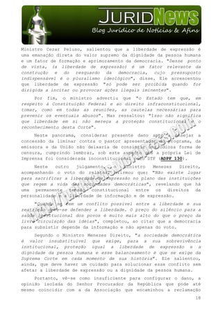 Ministro Cezar Peluso, salientou que a liberdade de expressão é
uma emanação direta do valor supremo da dignidade da pessoa humana
e um fator de formação e aprimoramento da democracia. "Desse ponto
de vista, (a liberdade de expressão) é um fator relevante da
construção e do resguardo da democracia, cujo pressuposto
indispensável é o pluralismo ideológico", disse. Ele acrescentou
que liberdade de expressão "só pode ser proibida quando for
dirigida a incitar ou provocar ações ilegais iminentes".
     Por fim, o ministro advertiu que "o Estado tem que, em
respeito à Constituição Federal e ao direito infraconstitucional,
tomar, como em todas as reuniões, as cautelas necessárias para
prevenir os eventuais abusos". Mas ressaltou: "Isso não significa
que liberdade em si não mereça a proteção constitucional e o
reconhecimento desta Corte".
     Neste panorama, considerar presente dano apto a ensejar      a
concessão da liminar contra o pastor apresentador do programa,   da
emissora e da União não deixaria de consistir uma odiosa forma   de
censura, cumprindo lembrar, sob este aspecto que a própria Lei   de
Imprensa foi considerada inconstitucional pelo STF (ADPF 130).
     Neste   outro   julgamento,  o   Ministro   Menezes  Direito,
acompanhando o voto do relator, afirmou que: "Não existe lugar
para sacrificar a liberdade de expressão no plano das instituições
que regem a vida das sociedades democráticas", revelando que há
uma permanente tensão constitucional entre os direitos da
personalidade e a liberdade de informação e de expressão.
     "Quando se tem um conflito possível entre a liberdade e sua
restrição deve-se defender a liberdade. O preço do silêncio para a
saúde institucional dos povos é muito mais alto do que o preço da
livre circulação das idéias", completou, ao citar que a democracia
para subsistir depende da informação e não apenas do voto.
     Segundo o Ministro Menezes Direito, "a sociedade democrática
é valor insubstituível que exige, para a sua sobrevivência
institucional, proteção igual a liberdade de expressão e a
dignidade da pessoa humana e esse balanceamento é que se exige da
Suprema Corte em cada momento de sua história". Ele salientou,
ainda, que deve haver um cuidado para solucionar esse conflito sem
afetar a liberdade de expressão ou a dignidade da pessoa humana.
     Portanto, vê-se como insuficiente para configurar o dano, a
opinião isolada do Senhor Procurador da República que pode até
mesmo coincidir com a da Associação que encaminhou a reclamação
                                                                 18
 
