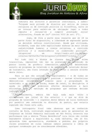 nominata dos direitos e garantias individuais, a saber:
       "ninguém será privado de direitos por motivo de crença
       religiosa ou de convicção política ou filosófica, salvo se
       as invocar para eximir-se de obrigação legal a todos
       imposta   e   recusar-se   a   cumprir   prestação    social
       alternativa, fixada em lei" (inciso VIII do art. 5º).
              Logo, de fora a parte essa ressalva que se lê na
       parte final do dispositivo, a liberdade de expressão ganha
       um decidido reforço constitucional. Desde que utilizada,
       evidente, numa das três explicitadas esferas da mais íntima
       subjetividade humana: a crença religiosa, a convicção
       política e a mundividência ou cosmovisão política".
       (disponível         em         http://redir.stf.jus.br/mwg-
       internal/de5fs23hu73ds/progress?id=HI6HC07+zJ&dl)
     Por tudo isto e diante da clareza das normas acima
transcritas, impossível não ver na pretensão de proibição do
pastor corréu de proferir comentários acerca de determinado
assunto em programa de televisão e da emissora de televisão deixar
de transmitir, uma clara intenção de ressuscitar a censura através
deste Juízo.
     Para os que não aceitam seu sepultamento - e de todas as
normas infraconstitucionais que a previram - restam alternativas
democráticas   relativamente  simples  para  a   programação  da
televisão: a um toque de botão, mudar de canal, ou desligá-la. A
queda no IBOPE tem poderosos efeitos devastadores e mais
eficientes para a extinção de programas que nenhuma decisão
judicial terá.
     Paradoxalmente,   embora  não   haja   nada  mais   velho   e
ultrapassado que jornal do dia anterior - o que se dirá de
programa de televisão - o ingresso deste debate em juízo terminará
por permitir uma sobrevida no discurso do pastor, que estaria
superado não fosse esta ação.
     Como contraponto final cabe observar que um conhecido
conjunto de Rock, contratado especialmente para se apresentar em
Congresso de Juízes Federais realizado em São Paulo, encerrou sua
performance com a música "Vossa Excelência" cuja letra não contém
exatamente elogios a magistrados e, nada obstante, não só foi
aplaudido como apresentou-a, atendendo a pedidos dos próprios
Juízes presentes em cujas cabeças jamais passaria a idéia de
qualquer condenação por se considerarem ofendidos.

                                                                21
 