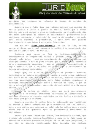 entidades que   incorram   em   infração   às   normas   do   serviço   de
radiodifusão.
     Assevera que o feito deve ser julgado extinto sem análise do
mérito quanto à União e quanto ao mérito, alega que o Poder
Público não está omisso e atua rotineiramente na fiscalização das
entidades outorgadas do serviço de radiodifusão, poder-dever este
realizado consoante o princípio da reserva do possível, de modo
que, acaso superada a preliminar, a ação deve ser julgada
improcedente no que tange à este ente federativo.
     Por sua vez, Silas Lima Malafaia, às fls. 187/198, afirma
restar evidente que a real natureza do pedido é de antecipação dos
efeitos da tutela final de mérito.
     Sustenta que, mesmo em face da indispensabilidade do
convencimento do magistrado quanto à probabilidade do direito
alegado pelo autor - que na antecipação de tutela se forma sob
cognição sumária - não se pode aceitar que a única prova existente
seja rigorosamente examinada - sem os adequados contraditório e
ampla defesa - com o objetivo de viabilizar o deferimento da
tutela antecipada pretendida.
     Alega que, se a única prova capaz de permitir eventual
deferimento de tutela antecipada é também a única prova existente
nos autos em relação ao julgamento do mérito, forçoso reconhecer
que sua apreciação aprofundada pelo Juízo poderia ocasionar a
formação viciada de cognição sobre a matéria de fundo, o que se
daria antes do indispensável exercício do contraditório e da ampla
defesa.
     Acerca da defesa de mérito, aduz que será oportunamente
apresentada e se debruça exatamente no sentido da inexistência de
qualquer discurso ou conduta homofóbica ou que incite e estimule a
violência por parte do mesmo.
     Assevera que não há nenhum fato ou informação que justifique
ou embase o temor apresentado pelo Ministério Público Federal,
pois o réu mantém seu programa de televisão há muitos anos e nunca
houve contra ele qualquer ação ou procedimento semelhante ao
enfrentado.
     Relata que esta informação indica, com meridiana clareza, que
o mesmo não ostenta conduta homofóbica e que, se de fato houve um
trecho de discurso homofóbico dentro de um de seus programas, o
que não se admite, constituiria fato isolado, sem nenhuma

                                                                         5
 