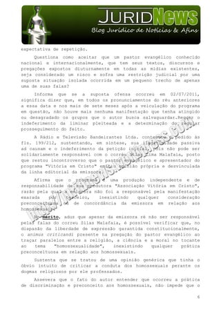 expectativa de repetição.
     Questiona como aceitar que um pastor evangélico conhecido
nacional e internacionalmente, que tem seus textos, discursos e
pregações expostos diuturnamente em todas as mídias existentes,
seja considerado um risco e sofra uma restrição judicial por uma
suposta situação isolada ocorrida em um pequeno trecho de apenas
uma de suas falas?
     Informa que se a suposta ofensa ocorreu em 02/07/2011,
significa dizer que, em todos os pronunciamentos do réu anteriores
a essa data e nos mais de sete meses após a veiculação do programa
em questão, não houve mais nenhuma manifestação que tenha atingido
ou desagradado os grupos que o autor busca salvaguardar.Requer o
indeferimento da liminar pleiteada e a determinação do regular
prosseguimento do feito.
     A Rádio e Televisão Bandeirantes Ltda. contestou o pedido às
fls. 199/212, sustentando, em síntese, sua ilegitimidade passiva
ad causam e o indeferimento da petição inicial, pois não pode ser
solidariamente responsável com o corréu Silas Lima Malafaia, posto
que restou incontroverso que o pastor evangélico e apresentador do
programa "Vitória em Cristo" emitiu opinião própria e desvinculada
da linha editorial da emissora.
     Afirma que o programa é uma produção independente e de
responsabilidade de sua produtora "Associação Vitória em Cristo",
razão pela qual a emissora não foi a responsável pela manifestação
exarada   por    terceiro,   inexistindo   qualquer   consideração
preconceituosa ou de concordância da emissora em relação aos
homossexuais.
     No mérito, aduz que apesar da emissora ré não ser responsável
pelas falas do correu Silas Malafaia, é possível verificar que, no
diapasão da liberdade de expressão garantida constitucionalmente,
o animus criticandi presente na pregação do pastor evangélico ao
traçar paralelos entre a religião, a ciência e a moral no tocante
ao   tema   "homossexualidade",    inexistindo  qualquer   prática
preconceituosa em relação aos homossexuais.
     Sustenta que se tratou de uma opinião genérica que tinha o
óbvio intuito de criticar a conduta dos homossexuais perante os
dogmas religiosos por ele professados.
     Assevera que o fato do autor entender que ocorreu a prática
de discriminação e preconceito aos homossexuais, não impede que o

                                                                6
 