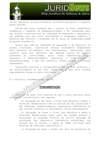 correu apresente um posicionamento filosófico/religioso a respeito
dessa questão.
     Afirma que resta evidente que o correu, ao tecer comentários
eloqüentes a respeito da homossexualidade, o fez assegurado pelo
seu direito constitucional de liberdade de expressão e pensamento,
não podendo ser, por isso, recriminado e condenado, tampouco a
emissora que veiculou o programa com as falas de responsabilidade
do pastor evangélico.
     Relata que além da liberdade de expressão e do exercício do
animus criticandi, inexistiram ofensas diretamente engendradas
pela emissora em desfavor dos homossexuais, inexistindo base
jurídica para que sobreviva uma demanda contra um suposto
interesse   da  coletividade,   pois,  foram  comentários   gerais
dispostos   a  democraticamente   contrariar a   visão   sobre   a
homossexualidade, o que não significa ofensa direta a qualquer
homossexual.
     Transcreve doutrina e jurisprudência que entende enfatizar o
seu posicionamento e, por fim, requer que a ação seja julgada
improcedente.Vieram os autos conclusos.


É o relatório. Fundamentando, DECIDO.


                        FUNDAMENTAÇÃO

     Trata-se de ação civil pública em que o autor pleiteia obter
provimento jurisdicional, que imponha:
         a) obrigação de não fazer a Silas Lima Malafaia e Rádio e
       Televisão Bandeirantes Ltda no sentido de não proferirem e
       não exibirem, respectivamente, comentários homofóbicos ou
       que incitem violência ou desrespeito contra homossexuais;
         b) obrigação de fazer a Silas Lima Malafaia e Rádio e
       Televisão Bandeirantes Ltda. para que exibam durante a
       veiculação do programa "Vitória em Cristo" mensagem de
       retratação dos comentários homofóbicos proferidos, com
       duração de, no mínimo, o dobro do tempo utilizado para
       exibição de referidos comentários e
         c) obrigação de fazer à União, por meio da Secretaria de

                                                                 7
 