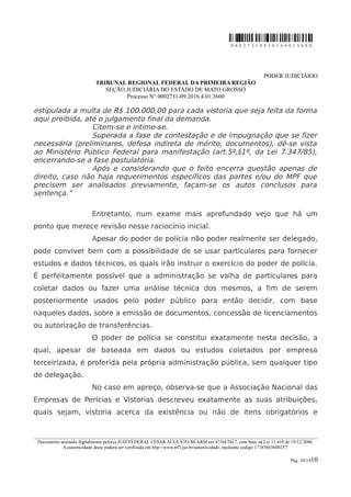 0 0 0 2 7 3 1 0 9 2 0 1 6 4 0 1 3 6 0 0
PODER JUDICIÁRIO
TRIBUNAL REGIONAL FEDERAL DA PRIMEIRA REGIÃO
SEÇÃO JUDICIÁRIA DO ESTADO DE MATO GROSSO
Processo N° 0002731-09.2016.4.01.3600
estipulada a multa de R$ 100.000,00 para cada vistoria que seja feita da forma
aqui proibida, até o julgamento final da demanda.
Citem-se e intime-se.
Superada a fase de contestação e de impugnação que se fizer
necessária (preliminares, defesa indireta de mérito, documentos), dê-se vista
ao Ministério Público Federal para manifestação (art.5º,§1º, da Lei 7.347/85),
encerrando-se a fase postulatória.
Após e considerando que o feito encerra questão apenas de
direito, caso não haja requerimentos específicos das partes e/ou do MPF que
precisem ser analisados previamente, façam-se os autos conclusos para
sentença.”
Entretanto, num exame mais aprofundado vejo que há um
ponto que merece revisão nesse raciocínio inicial.
Apesar do poder de polícia não poder realmente ser delegado,
pode conviver bem com a possibilidade de se usar particulares para fornecer
estudos e dados técnicos, os quais irão instruir o exercício do poder de polícia.
É perfeitamente possível que a administração se valha de particulares para
coletar dados ou fazer uma análise técnica dos mesmos, a fim de serem
posteriormente usados pelo poder público para então decidir, com base
naqueles dados, sobre a emissão de documentos, concessão de licenciamentos
ou autorização de transferências.
O poder de polícia se constitui exatamente nesta decisão, a
qual, apesar de baseada em dados ou estudos coletados por empresa
terceirizada, é proferida pela própria administração pública, sem qualquer tipo
de delegação.
No caso em apreço, observa-se que a Associação Nacional das
Empresas de Perícias e Vistorias descreveu exatamente as suas atribuições,
quais sejam, vistoria acerca da existência ou não de itens obrigatórios e
________________________________________________________________________________________________________________________
Documento assinado digitalmente pelo(a) JUIZ FEDERAL CESAR AUGUSTO BEARSI em 07/04/2017, com base na Lei 11.419 de 19/12/2006.
A autenticidade deste poderá ser verificada em http://www.trf1.jus.br/autenticidade, mediante código 17183863600257.
Pág. 10/1410
 