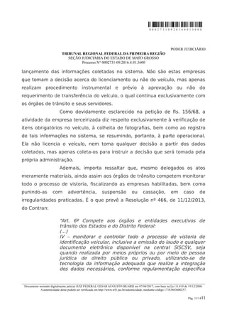 0 0 0 2 7 3 1 0 9 2 0 1 6 4 0 1 3 6 0 0
PODER JUDICIÁRIO
TRIBUNAL REGIONAL FEDERAL DA PRIMEIRA REGIÃO
SEÇÃO JUDICIÁRIA DO ESTADO DE MATO GROSSO
Processo N° 0002731-09.2016.4.01.3600
lançamento das informações coletadas no sistema. Não são estas empresas
que tomam a decisão acerca do licenciamento ou não do veículo, mas apenas
realizam procedimento instrumental e prévio à aprovação ou não do
requerimento de transferência do veículo, o qual continua exclusivamente com
os órgãos de trânsito e seus servidores.
Como devidamente esclarecido na petição de fls. 156/68, a
atividade da empresa terceirizada diz respeito exclusivamente à verificação de
itens obrigatórios no veículo, à colheita de fotografias, bem como ao registro
de tais informações no sistema, se resumindo, portanto, à parte operacional.
Ela não licencia o veículo, nem toma qualquer decisão a partir dos dados
coletados, mas apenas coleta-os para instruir a decisão que será tomada pela
própria administração.
Ademais, importa ressaltar que, mesmo delegados os atos
meramente materiais, ainda assim aos órgãos de trânsito competem monitorar
todo o processo de vistoria, fiscalizando as empresas habilitadas, bem como
punindo-as com advertência, suspensão ou cassação, em caso de
irregularidades praticadas. É o que prevê a Resolução nº 466, de 11/12/2013,
do Contran:
“Art. 6º Compete aos órgãos e entidades executivos de
trânsito dos Estados e do Distrito Federal:
(...)
IV – monitorar e controlar todo o processo de vistoria de
identificação veicular, inclusive a emissão do laudo e qualquer
documento eletrônico disponível na central SISCSV, seja
quando realizada por meios próprios ou por meio de pessoa
jurídica de direito público ou privado, utilizando-se de
tecnologia da informação adequada que realize a integração
dos dados necessários, conforme regulamentação específica
________________________________________________________________________________________________________________________
Documento assinado digitalmente pelo(a) JUIZ FEDERAL CESAR AUGUSTO BEARSI em 07/04/2017, com base na Lei 11.419 de 19/12/2006.
A autenticidade deste poderá ser verificada em http://www.trf1.jus.br/autenticidade, mediante código 17183863600257.
Pág. 11/1411
 