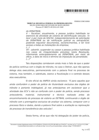 0 0 0 2 7 3 1 0 9 2 0 1 6 4 0 1 3 6 0 0
PODER JUDICIÁRIO
TRIBUNAL REGIONAL FEDERAL DA PRIMEIRA REGIÃO
SEÇÃO JUDICIÁRIA DO ESTADO DE MATO GROSSO
Processo N° 0002731-09.2016.4.01.3600
do DENATRAN;
V – fiscalizar, anualmente, a pessoa jurídica habilitada no
exercício da atividade de vistoria de identificação veicular, ‘in
loco’ e por meio do SISCSV, independentemente de solicitação
do DENATRAN ou de notificação judicial ou extrajudicial,
podendo requisitar documentos, esclarecimentos, e ter livre
acesso a todas as instalações da empresa;
(...)
VII – advertir, suspender ou cassar a pessoa jurídica habilitada
nos casos de irregularidades previstas nesta Resolução,
informando antecipadamente ao DENATRAN, por meio de
ofício, a data de início e término da imposição da penalidade;
(...)”
Tais disposições corroboram ainda mais o fato de que o poder
de polícia continua com o órgão de trânsito, no caso o Detran, que não apenas
delega atos executórios, permanecendo com a palavra final no processo de
vistoria, mas também, e sobretudo, exerce a fiscalização e o controle desses
atos executórios.
O site oficial da ANPEVI ainda esclarece: “E para aqueles que
ainda confundem o poder de polícia de titularidade exclusiva dos órgãos de
trânsito e portanto indelegável, já nos antecipamos em esclarecer que a
atividade das ECV´s não se confunde com o poder de polícia, sendo processo
antecedente, material, instrumental e técnico realizado antes do
encaminhamento do processo de vistoria ao DETRAN, continuando o órgão de
trânsito com a prerrogativa exclusiva de analisar via sistema, comparar com o
processo físico e dados, dando a palavra final sobre a aceitação ou reprovação
do processo de transferência dos veículos”.
Desta forma, vê-se que não há delegação do poder de polícia,
________________________________________________________________________________________________________________________
Documento assinado digitalmente pelo(a) JUIZ FEDERAL CESAR AUGUSTO BEARSI em 07/04/2017, com base na Lei 11.419 de 19/12/2006.
A autenticidade deste poderá ser verificada em http://www.trf1.jus.br/autenticidade, mediante código 17183863600257.
Pág. 12/1412
 