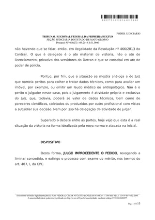 0 0 0 2 7 3 1 0 9 2 0 1 6 4 0 1 3 6 0 0
PODER JUDICIÁRIO
TRIBUNAL REGIONAL FEDERAL DA PRIMEIRA REGIÃO
SEÇÃO JUDICIÁRIA DO ESTADO DE MATO GROSSO
Processo N° 0002731-09.2016.4.01.3600
não havendo que se falar, então, em ilegalidade da Resolução nº 466/2013 do
Contran. O que é delegado é o ato material de vistoria, não o ato de
licenciamento, privativo dos servidores do Detran e que se constitui em ato de
poder de polícia.
Pontuo, por fim, que a situação se mostra análoga a do Juiz
que nomeia peritos para colher e tratar dados técnicos, como para avaliar um
imóvel, por exemplo, ou emitir um laudo médico ou antropológico. Não é o
perito o julgador nesse caso, pois o julgamento é atividade própria e exclusiva
do Juiz, que, todavia, poderá se valer de dados técnicos, bem como de
pareceres científicos, coletados ou produzidos por outro profissional com vistas
a subsidiar sua decisão. Nem por isso há delegação da atividade de julgar.
Superado o debate entre as partes, hoje vejo que esta é a real
situação da vistoria na forma idealizada pela nova norma e atacada na inicial.
DISPOSITIVO
Desta forma, JULGO IMPROCEDENTE O PEDIDO, revogando a
liminar concedida, e extingo o processo com exame do mérito, nos termos do
art. 487, I, do CPC.
________________________________________________________________________________________________________________________
Documento assinado digitalmente pelo(a) JUIZ FEDERAL CESAR AUGUSTO BEARSI em 07/04/2017, com base na Lei 11.419 de 19/12/2006.
A autenticidade deste poderá ser verificada em http://www.trf1.jus.br/autenticidade, mediante código 17183863600257.
Pág. 13/1413
 