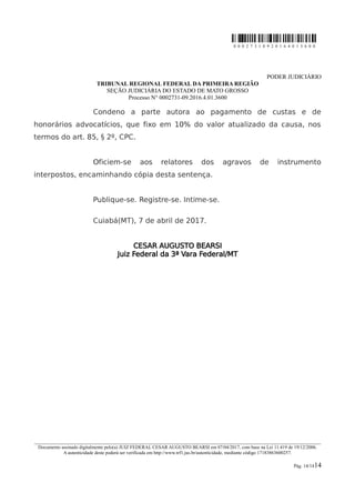 0 0 0 2 7 3 1 0 9 2 0 1 6 4 0 1 3 6 0 0
PODER JUDICIÁRIO
TRIBUNAL REGIONAL FEDERAL DA PRIMEIRA REGIÃO
SEÇÃO JUDICIÁRIA DO ESTADO DE MATO GROSSO
Processo N° 0002731-09.2016.4.01.3600
Condeno a parte autora ao pagamento de custas e de
honorários advocatícios, que fixo em 10% do valor atualizado da causa, nos
termos do art. 85, § 2º, CPC.
Oficiem-se aos relatores dos agravos de instrumento
interpostos, encaminhando cópia desta sentença.
Publique-se. Registre-se. Intime-se.
Cuiabá(MT), 7 de abril de 2017.
CESAR AUGUSTO BEARSI
Juiz Federal da 3ª Vara Federal/MT
________________________________________________________________________________________________________________________
Documento assinado digitalmente pelo(a) JUIZ FEDERAL CESAR AUGUSTO BEARSI em 07/04/2017, com base na Lei 11.419 de 19/12/2006.
A autenticidade deste poderá ser verificada em http://www.trf1.jus.br/autenticidade, mediante código 17183863600257.
Pág. 14/1414
 
