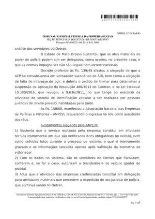 0 0 0 2 7 3 1 0 9 2 0 1 6 4 0 1 3 6 0 0
PODER JUDICIÁRIO
TRIBUNAL REGIONAL FEDERAL DA PRIMEIRA REGIÃO
SEÇÃO JUDICIÁRIA DO ESTADO DE MATO GROSSO
Processo N° 0002731-09.2016.4.01.3600
análise dos servidores do Detran.
O Estado de Mato Grosso sustentou que os atos materiais do
poder de polícia podem sim ser delegados, como ocorreu no presente caso, e
que as normas impugnadas não são ilegais nem inconstitucionais.
Decisão proferida às fls. 139/45 afastou a alegação de que a
ACP se consubstancia em verdadeiro sucedâneo de ADI, bem como a alegação
de falta de interesse de agir, e deferiu o pedido de liminar para determinar a
suspensão da aplicação da Resolução 466/2013 do Contran, e da Lei Estadual
10.380/2016, que revogou a 9.636/2011, no que tange ao exercício da
atividade de vistoria de identificação veicular a ser realizada por pessoas
jurídicas de direito privado, habilitadas para tanto.
Às fls. 150/68, manifestou a Associação Nacional das Empresas
de Perícias e Vistorias – ANPEVI, requerendo o ingresso na lide como assistente
dos réus.
Fundamentos alegados pela ANPEVI:
1) Sustenta que o serviço realizado pela empresa constitui em atividade
técnica instrumental em que são verificados itens obrigatórios no veículo, bem
como colhidas fotos durante o processo de vistoria, o qual é inteiramente
gravado e as informações lançadas apenas após validação da biometria do
vistoriador.
2) Com os dados no sistema, são os servidores do Detran que fiscalizam,
conferem e, se for o caso, autorizam a transferência do veículo (poder de
polícia).
3) Aduz que a atividade das empresas credenciadas constitui em delegação
para atividades materiais que precedem a expedição de ato jurídico de polícia,
que continua sendo do Detran.
________________________________________________________________________________________________________________________
Documento assinado digitalmente pelo(a) JUIZ FEDERAL CESAR AUGUSTO BEARSI em 07/04/2017, com base na Lei 11.419 de 19/12/2006.
A autenticidade deste poderá ser verificada em http://www.trf1.jus.br/autenticidade, mediante código 17183863600257.
Pág. 3/143
 