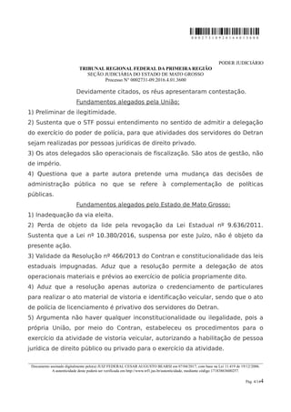 0 0 0 2 7 3 1 0 9 2 0 1 6 4 0 1 3 6 0 0
PODER JUDICIÁRIO
TRIBUNAL REGIONAL FEDERAL DA PRIMEIRA REGIÃO
SEÇÃO JUDICIÁRIA DO ESTADO DE MATO GROSSO
Processo N° 0002731-09.2016.4.01.3600
Devidamente citados, os réus apresentaram contestação.
Fundamentos alegados pela União:
1) Preliminar de ilegitimidade.
2) Sustenta que o STF possui entendimento no sentido de admitir a delegação
do exercício do poder de polícia, para que atividades dos servidores do Detran
sejam realizadas por pessoas jurídicas de direito privado.
3) Os atos delegados são operacionais de fiscalização. São atos de gestão, não
de império.
4) Questiona que a parte autora pretende uma mudança das decisões de
administração pública no que se refere à complementação de políticas
públicas.
Fundamentos alegados pelo Estado de Mato Grosso:
1) Inadequação da via eleita.
2) Perda de objeto da lide pela revogação da Lei Estadual nº 9.636/2011.
Sustenta que a Lei nº 10.380/2016, suspensa por este Juízo, não é objeto da
presente ação.
3) Validade da Resolução nº 466/2013 do Contran e constitucionalidade das leis
estaduais impugnadas. Aduz que a resolução permite a delegação de atos
operacionais materiais e prévios ao exercício de polícia propriamente dito.
4) Aduz que a resolução apenas autoriza o credenciamento de particulares
para realizar o ato material de vistoria e identificação veicular, sendo que o ato
de polícia de licenciamento é privativo dos servidores do Detran.
5) Argumenta não haver qualquer inconstitucionalidade ou ilegalidade, pois a
própria União, por meio do Contran, estabeleceu os procedimentos para o
exercício da atividade de vistoria veicular, autorizando a habilitação de pessoa
jurídica de direito público ou privado para o exercício da atividade.
________________________________________________________________________________________________________________________
Documento assinado digitalmente pelo(a) JUIZ FEDERAL CESAR AUGUSTO BEARSI em 07/04/2017, com base na Lei 11.419 de 19/12/2006.
A autenticidade deste poderá ser verificada em http://www.trf1.jus.br/autenticidade, mediante código 17183863600257.
Pág. 4/144
 