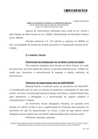 0 0 0 2 7 3 1 0 9 2 0 1 6 4 0 1 3 6 0 0
PODER JUDICIÁRIO
TRIBUNAL REGIONAL FEDERAL DA PRIMEIRA REGIÃO
SEÇÃO JUDICIÁRIA DO ESTADO DE MATO GROSSO
Processo N° 0002731-09.2016.4.01.3600
Agravo de instrumento interposto pela União às fls. 212/6 e
pelo Estado de Mato Grosso às fls. 239/65. Manifestação do Ministério Público
às fls. 269/70.
Decisão proferida à fl. 272 admitiu o ingresso da ANPEVI na
lide, na qualidade de assistente simples da parte ré. Impugnação juntada às fls.
276/94.
É o relatório. Decido.
Preliminares de inadequação da via eleita e perda de objeto
Tais matérias alegadas pelo Estado de Mato Grosso em sede
de preliminar, já foram objeto de análise na decisão proferida às fls. 139/45, de
modo que mantenho o entendimento lá exposto e rejeito, portanto, as
preliminares.
Preliminar de ilegitimidade ativa do SINETRAN/MT
Representando o sindicato autor, os servidores do Detran/MT,
e considerando que no caso em apreço se questiona a delegação de atos que
seriam, em tese, de atribuição exclusiva desses servidores, a legitimidade ativa
para questionar a delegação e a terceirização do próprio trabalho é
inquestionável e integral.
Se realmente houve delegação indevida, tal questão será
tratada no mérito. O fato é que a legitimidade do sindicato está presente no
momento em que foi desenvolvida, na inicial, a tese de que estaria sendo
delegado serviço próprio dos servidores representados pelo sindicato autor.
Preliminar rejeitada, portanto.
________________________________________________________________________________________________________________________
Documento assinado digitalmente pelo(a) JUIZ FEDERAL CESAR AUGUSTO BEARSI em 07/04/2017, com base na Lei 11.419 de 19/12/2006.
A autenticidade deste poderá ser verificada em http://www.trf1.jus.br/autenticidade, mediante código 17183863600257.
Pág. 5/145
 