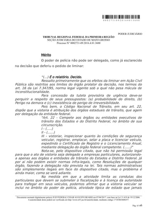 0 0 0 2 7 3 1 0 9 2 0 1 6 4 0 1 3 6 0 0
PODER JUDICIÁRIO
TRIBUNAL REGIONAL FEDERAL DA PRIMEIRA REGIÃO
SEÇÃO JUDICIÁRIA DO ESTADO DE MATO GROSSO
Processo N° 0002731-09.2016.4.01.3600
Mérito
O poder de polícia não pode ser delegado, como já esclarecido
na decisão que deferiu o pedido de liminar:
“(...) É o relatório. Decido.
Ressalto primeiramente que os efeitos da liminar em Ação Civil
Pública são restritos aos limites do órgão prolator da decisão, nos termos do
art. 16 da Lei 7.347/95, norma legal vigente sob a qual não pesa mácula de
inconstitucionalidade.
Para concessão da tutela provisória de urgência deve-se
perquirir a respeito de seus pressupostos: (a) probabilidade do direito, (b)
Perigo na demora e (c) inexistência de perigo de irreversibilidade.
Pois bem, o Código Nacional de Trânsito, em seu art. 22,
dispõe que a vistoria é atribuição dos órgãos estaduais de trânsito, que agem
por delegação da entidade federal.
"Art. 22 - Compete aos órgãos ou entidades executivos de
trânsito dos Estados e do Distrito Federal, no âmbito de sua
circunscrição.
I - (.....)
II - (......)
III - vistoriar, inspecionar quanto às condições de segurança
veicular, registrar, emplacar, selar a placa e licenciar veículo,
expedindo o Certificado de Registro e o Licenciamento Anual,
mediante delegação do órgão federal competente. (......)"
Nota-se, pelo dispositivo citado, que não há permissão legal
para que o ato de vistoria seja delegado a empresas particulares, autorizando-
a apenas aos órgãos e entidades de trânsito do Estados e Distrito Federal. Já
por ai não podem existir normas infra-legais, como Resoluções de qualquer
órgão, fazendo a delegação não prevista na lei. Tais normas administrativas
são simplesmente ilegais em face do dispositivo citado, mas o problema é
ainda maior, como se verá adiante.
Na medida em que a atividade limita as condutas dos
particulares que devem se submeter à fiscalização e à licença da autoridade
para trafegar em seus veículos, podemos afirmar que a vistoria veicular se
inclui no âmbito do poder de polícia, atividade típica de estado que jamais
________________________________________________________________________________________________________________________
Documento assinado digitalmente pelo(a) JUIZ FEDERAL CESAR AUGUSTO BEARSI em 07/04/2017, com base na Lei 11.419 de 19/12/2006.
A autenticidade deste poderá ser verificada em http://www.trf1.jus.br/autenticidade, mediante código 17183863600257.
Pág. 6/146
 