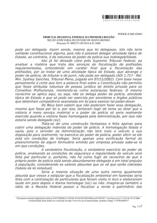 0 0 0 2 7 3 1 0 9 2 0 1 6 4 0 1 3 6 0 0
PODER JUDICIÁRIO
TRIBUNAL REGIONAL FEDERAL DA PRIMEIRA REGIÃO
SEÇÃO JUDICIÁRIA DO ESTADO DE MATO GROSSO
Processo N° 0002731-09.2016.4.01.3600
pode ser delegada. Assim sendo, mesmo que lei delegasse, isto não teria
validade constitucional alguma, pois não é possível delegar atividade típica de
Estado, ao contrário, é da natureza do poder de polícia sua indelegabilidade.
Isto já foi deixado claro pelo Supremo Tribunal Federal, ao
analisar a matéria que trata dos serviços de fiscalização de profissões
regulamentadas, entendendo em caráter final que a fiscalização das
profissões, por se tratar de uma atividade típica de Estado, que abrange o
poder de polícia, de tributar e de punir, não pode ser delegada (ADI 1.717 - Rel.
Min. Sydney Sanches, Tribunal Pleno, julgado em 07/11/2002). Com base nesse
pensamento a corte que tem a palavra final sobre a Constituição não permitiu
que fosse atribuída natureza de pessoa jurídica de direito privado para os
Conselhos Profissionais, mantendo-os como autarquias federais. O mesmo
raciocínio se aplica aqui, ou seja, não se delega poder de polícia, atividade
típica de Estado e que só pode ser exercida por servidores e órgãos públicos
que detenham competência assinalada em lei para exercer tal poder-dever.
Os Réus bem sabem que não poderiam fazer essa delegação,
mesmo que fosse por lei e, por isso, tentaram fugir do tema ao dizer que a
vistoria é mero serviço material e o poder de polícia só seria realmente
exercido quando a vistoria fosse homologada pela Administração, por isso não
estaria sendo delegado (sic).
Trata-se de uma construção fantasiosa e feita apenas para
cobrir uma delegação indevida do poder de polícia. A homologação falada é
vazia, pois o servidor da Administração não terá mais o veículo a sua
disposição para realmente, no exercício do poder de polícia, poder aferir se ele
está em condições de trafegar. Seria apenas uma verificação formal do
preenchimento de algum formulário emitido por empresa privada sabe-se lá
em que condições.
A verdadeira fiscalização, o verdadeiro exercício do poder de
polícia, analisando as condições de segurança e regularidade do veículo será
feita por particular e, portanto, não há como fugir do raciocínio de que o
próprio poder de polícia está sendo absurdamente delegado e em total prejuízo
à população, considerando os valores absurdos que se vê que serão cobrados
(tabela da lei estadual).
Seria a mesma situação de uma outra norma igualmente
absurda que viesse a estipular que a fiscalização ambiental em fazendas seria
feita com a contratação de particulares que fariam visita in loco e elaborariam
laudo em para depois o Ibama homologar (sic) ou não. Imagine-se também a
idéia de a Receita Federal passar a fiscalizar a renda e patrimônio dos
________________________________________________________________________________________________________________________
Documento assinado digitalmente pelo(a) JUIZ FEDERAL CESAR AUGUSTO BEARSI em 07/04/2017, com base na Lei 11.419 de 19/12/2006.
A autenticidade deste poderá ser verificada em http://www.trf1.jus.br/autenticidade, mediante código 17183863600257.
Pág. 7/147
 