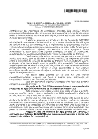 0 0 0 2 7 3 1 0 9 2 0 1 6 4 0 1 3 6 0 0
PODER JUDICIÁRIO
TRIBUNAL REGIONAL FEDERAL DA PRIMEIRA REGIÃO
SEÇÃO JUDICIÁRIA DO ESTADO DE MATO GROSSO
Processo N° 0002731-09.2016.4.01.3600
contribuintes por intermédio de contadores privados, cujo cálculos seriam
apenas homologados ou não, sem jamais os documentos e livros fiscais serem
direta e imediatamente analisados pelo órgão público. Essa idéia nem merece
maiores considerações.
A vistoria, segundo o § 2º do art. 2º, da Resolução CONTRAN
nº 466/2013, tem como objetivo verificar: a) a autenticidade da identificação
do veículo e da sua documentação; b) a legitimidade da propriedade; c) se os
veículos dispõem dos equipamentos obrigatórios, e se estes estão funcionais; e
d) se as características originais dos veículos e seus agregados foram
modificados e, caso constatada alguma alteração, se esta foi autorizada,
regularizada e se consta no prontuário do veículo na repartição de trânsito.
Confirma-se pela leitura dessa norma, portanto, o que já falei
acima, vale dizer, que ao realizar a vistoria veicular, as empresas decidem
sobre a existência de violação às normas de trânsito, não se limitando, assim,
a simples atos operacionais, atos de gestão, atos materiais (sic) conforme
alegado pelo réu. O exercício do poder de polícia ai consiste exatamente em
presencialmente analisar o veículo e seus documentos e não apenas
homologar ou não ou parecer de algum particular que diz que as condições
legais foram preenchidas.
Por todos estes prismas se vê que há uma visível
inconstitucionalidade, estando os Réus a buscar uma delegação de
competência indevida em favor de particulares.
Vejo em sequência algumas alegações dos Réus que poderia
conduzir a solução diversa:
Alegação: Ação Civil Pública se consubstancia como verdadeiro
sucedâneo de ação direta de controle de inconstitucionalidade - ADI
Esta arguição está ligada a uma falsa visão de que o pedido,
uma vez acolhido, teria o mesmo efeito de uma ADIN, analisando e afastando
ou não, em abstrato, a validade da norma.
Ocorre que no caso concreto este pedido não passa de uma
declaração incidente para se alcançar o único e verdadeiro pedido, de natureza
condenatória, concreto e específico, que em nada se confunde com o de uma
ADIN. O pedido é de imposição de obrigação de não fazer uma delegação de
competência, pelo que o conhecimento de eventual inconstitucionalidade não
passa de controle difuso, comum e aceito corriqueiramente em nosso sistema.
Alegação: Falta de interesse de agir, porque em 11/03/2016
sobreveio a Lei Estadual 10.380/2016, que expressamente revogou a norma cuja
inconstitucionalidade foi trata na inicial.
________________________________________________________________________________________________________________________
Documento assinado digitalmente pelo(a) JUIZ FEDERAL CESAR AUGUSTO BEARSI em 07/04/2017, com base na Lei 11.419 de 19/12/2006.
A autenticidade deste poderá ser verificada em http://www.trf1.jus.br/autenticidade, mediante código 17183863600257.
Pág. 8/148
 
