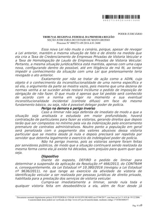 0 0 0 2 7 3 1 0 9 2 0 1 6 4 0 1 3 6 0 0
PODER JUDICIÁRIO
TRIBUNAL REGIONAL FEDERAL DA PRIMEIRA REGIÃO
SEÇÃO JUDICIÁRIA DO ESTADO DE MATO GROSSO
Processo N° 0002731-09.2016.4.01.3600
Essa nova Lei não muda o cenário, porque, apesar de revogar
a Lei anterior, mantém a mesma situação de fato e de direito na medida que
ela cria a Taxa de Credenciamento de Empresas Privadas de Vistoria Veicular e
a Taxa de Homologação de Laudo de Empresas Privadas de Vistoria Veicular.
Portanto, a mesma situação jurídica/fática está mantida, apenas com uma capa
nova, configurando dentro do possível, até em litigância de má fé, ao tentar
impedir o conhecimento da situação com uma Lei que pretensamente teria
revogado o ato anterior.
Exatamente por não se tratar de ação como a ADIN, cujo
objeto é o conhecimento da inconstitucionalidade de uma norma específica e
só ela, o argumento da parte se mostra vazio, pois mesmo que uma dezena de
normas venha a se suceder ainda restará incólume o pedido de imposição de
obrigação de não fazer. O que muda é apenas que tal pedido será conhecido
de acordo com a norma em vigor no momento e sua eventual
inconstitucionalidade incidental (controle difuso) em face do mesmo
fundamento básico, ou seja, não é possível delegar poder de polícia.
Perigo na demora e perigo inverso
Caso a liminar não seja deferida de imediato de modo a que a
situação seja analisada e estudada em maior profundidade, haverá
contratação de particulares para fazer as vistorias, gerando direitos que depois
terão que ser compostos no mínimo pela via da indenização pelo encerramento
prematuro de contratos administrativos. Noutro ponto a população em geral
será penalizada com o pagamento dos valores abusivos dessa vistoria
particular que se mostra desde já nula e depois precisará ser repetida por
servidor que detenha legalmente o exercício do indelegável poder de polícia.
Não há perigo inverso, pois as vistorias sempre foram feitas
por servidores públicos, de modo que a situação continuará sendo realizada da
mesma forma como ela já existe há décadas, sem prejuízo para quem quer que
seja.
Dispositivo
Diante do exposto, DEFIRO o pedido de liminar para
determinar a suspensão da aplicação da Resolução nº 466/2013, do CONTRAM
e, consequentemente, da Lei Estadual nº 10.380/2016 (revogou a Lei Estadual
nº 9636/2011), no que tange ao exercício da atividade de vistoria de
identificação veicular a ser realizada por pessoas jurídicas de direito privado,
habilitada para a prestação dos serviços de vistoria veicular.
Cumpra-se imediatamente a liminar, sendo nula toda e
qualquer vistoria feita em desobediência a ela, além de ficar desde já
________________________________________________________________________________________________________________________
Documento assinado digitalmente pelo(a) JUIZ FEDERAL CESAR AUGUSTO BEARSI em 07/04/2017, com base na Lei 11.419 de 19/12/2006.
A autenticidade deste poderá ser verificada em http://www.trf1.jus.br/autenticidade, mediante código 17183863600257.
Pág. 9/149
 