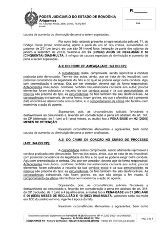 PODER JUDICIÁRIO DO ESTADO DE RONDÔNIA
Ariquemes
Av. Tancredo Neves, 2606, Centro, 76.872-854
e-mail:
Fl.______
_________________________
Cad.
Documento assinado digitalmente em 19/10/2015 14:25:10 conforme MP nº 2.200-2/2001 de 24/08/2001.
Signatário: ALEX BALMANT:1012274
AQS2CRIMGB-N4 - Número Verificador: 1002.2014.0238.8222.2858002 - Validar em www.tjro.jus.br/adoc
Pág. 3 de 8
causas de aumento ou diminuição de pena a serem sopesadas.
Por outro lado, estando presente a regra estatuída pelo art. 71, do
Código Penal (crime continuado), aplico a pena de um só dos crimes, aumentadas no
patamar de 2/3 (um terço), eis que são 09 (nove) fatos (retenção de parte dos salários de
janeiro a setembro de 2013), fixando-a em 05 (CINCO) ANOS DE RECLUSÃO E 50
(CINQUENTA) DIAS-MULTA, à míngua de causas especiais de diminuição e aumento de
pena a serem sopesadas.
A.2) DO CRIME DE AMEAÇA (ART. 147 DO CP):
A culpabilidade restou comprovada, sendo reprovável a conduta
praticada pelo denunciado. Tem-se dos autos, ainda, que se trata de réu imputável, com
potencial consciência da ilegalidade do fato e do qual se poderia exigir outra conduta. Agiu
com premeditação e certeza. Ora, por ser vereador, deveria agir de forma responsável.
Antecedentes imaculados, conforme certidão circunstanciada carreada aos autos; poucos
elementos foram coletados a respeito da sua conduta social e da sua personalidade; os
motivos são próprios do tipo; as circunstâncias do fato também lhe são desfavoráveis. As
consequências extrapenais, de certa forma, foram graves, eis que a ofendida até a presente
data encontra-se atemorizada com os fatos; e, o comportamento da vítima não facilitou nem
incentivou a ação do agente.
Sopesando, pois, as circunstâncias judiciais favoráveis e
desfavoráveis ao denunciado e, levando em consideração a pena em abstrato do art. 147,
do CP (detenção, de 1 (um) a 6 (seis) meses, ou multa) fixo a PENA-BASE em 02 (DOIS)
MESES DE DETENÇÃO.
Inexistem circunstâncias atenuantes e agravantes, bem como
causas de aumento ou diminuição de pena a serem analisadas.
A.3) DO CRIME DE COAÇÃO NO CURSO DO PROCESSO
(ART. 344 DO CP):
A culpabilidade restou comprovada, sendo altamente reprovável a
conduta praticada pelo denunciado. Tem-se dos autos, ainda, que se trata de réu imputável,
com potencial consciência da ilegalidade do fato e do qual se poderia exigir outra conduta.
Agiu com premeditação e certeza. Ora, por ser vereador, deveria agir de forma responsável.
Antecedentes imaculados, conforme certidão circunstanciada carreada aos autos; poucos
elementos foram coletados a respeito da sua conduta social e da sua personalidade; os
motivos são próprios do tipo; as circunstâncias do fato também lhe são desfavoráveis. As
consequências extrapenais não foram graves, eis que não atingiu o fim visado. O
comportamento da vítima não facilitou nem incentivou a ação do agente.
Sopesando, pois, as circunstâncias judiciais favoráveis e
desfavoráveis ao denunciado e, levando em consideração a pena em abstrato do art. 344,
do CP (reclusão, de 1 (um) a 4 (quatro) anos, e multa) fixo a PENA-BASE em 01 (UM) ANO
E 06 (SEIS) MESES DE RECLUSÃO E 10 (DEZ) DIAS-MULTA, valorando cada dia-multa
em 1/30 do salário mínimo, vigente à época do fato.
Inexistem circunstâncias atenuantes e agravantes, bem como
 