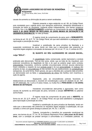 PODER JUDICIÁRIO DO ESTADO DE RONDÔNIA
Ariquemes
Av. Tancredo Neves, 2606, Centro, 76.872-854
e-mail:
Fl.______
_________________________
Cad.
Documento assinado digitalmente em 19/10/2015 14:25:10 conforme MP nº 2.200-2/2001 de 24/08/2001.
Signatário: ALEX BALMANT:1012274
AQS2CRIMGB-N4 - Número Verificador: 1002.2014.0238.8222.2858002 - Validar em www.tjro.jus.br/adoc
Pág. 4 de 8
causas de aumento ou diminuição de pena a serem analisadas.
Estando presente a regra estatuída no art. 69, do Código Penal,
pois constatado que o agente atuou com desígnios autônomos, almejando dolosamente a
produção de todos os resultados, mediante ações independentes, com liames subjetivos
diversos, fica o réu DEFINITIVAMENTE condenado ao cumprimento da pena de 06 (SEIS)
ANOS E 06 (SEIS) MESES DE RECLUSÃO, 02 (DOIS) MESES DE DETENÇÃO E 60
(SESSENTA) DIAS-MULTA, no valor já fixado.
O regime inicial de cumprimento da pena será o SEMIABERTO,
na forma do art. 33, § 2º, "b", do Código Penal, eis que será satisfatório e pedagógico para
reprovação e prevenção do crime.
Incabível a substituição da pena privativa de liberdade e a
suspensão condicional da pena, tendo em vista que o denunciado não preenche os
requisitos legais exigidos à concessão da benesse (art. 44 c/c art. 77, inc. II, ambos do CP).
B) QUANTO AO RÉU ALESSANDRO DE AGUIAR MACIEL,
vulgo "BOLA":
A culpabilidade restou comprovada, sendo reprovável a conduta
praticada pelo denunciado. Tem-se dos autos, ainda, que se trata de réu imputável, com
potencial consciência da ilegalidade do fato e do qual se poderia exigir outra conduta;
antecedentes imaculados, conforme certidão circunstanciada criminal; poucos elementos
foram coletados a respeito da sua conduta social e da sua personalidade; os motivos são
próprios do tipo; as circunstâncias do fato também lhe são desfavoráveis; as consequências
extrapenais, de certa forma, foram graves, eis que a ofendida até a presente data encontra-
se atemorizada com os fatos; o comportamento da vítima não facilitou nem incentivou a
ação do agente.
Sopesando, pois, as circunstâncias judiciais favoráveis e
desfavoráveis ao denunciado e, levando em consideração a pena em abstrato do art. 147,
do CP (detenção, de 1 (um) a 6 (seis) meses, ou multa) fixo a PENA-BASE em 02 (DOIS)
MESES DE DETENÇÃO.
Inexistindo circunstâncias atenuantes e agravantes, bem como
causas de aumento ou diminuição de pena, tornando a sanção DEFINITIVA no patamar
acima fixado.
O regime inicial de cumprimento da pena será o ABERTO, na
forma do art. 33, § 2º, alínea “c”, do Código Penal, eis que será satisfatório e pedagógico
para reprovação e prevenção do crime.
Incabível a substituição da pena privativa de liberdade, tendo em
vista que o denunciado não preenche os requisitos legais exigidos à substituição, eis que
cometeu o crime com grave ameaça à pessoa (art. 44, inc. I, do CP).
Todavia, concede-lhe o benefício da suspensão condicional da
pena, nos termos do art. 77, inc. III, do Estatuto Repressivo Penal, pelo prazo de 02 (dois)
anos, com a condição de prestar serviços à comunidade ou a entidades públicas, no
 