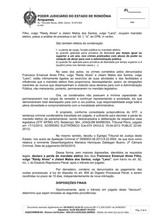 PODER JUDICIÁRIO DO ESTADO DE RONDÔNIA
Ariquemes
Av. Tancredo Neves, 2606, Centro, 76.872-854
e-mail:
Fl.______
_________________________
Cad.
Documento assinado digitalmente em 19/10/2015 14:25:10 conforme MP nº 2.200-2/2001 de 24/08/2001.
Signatário: ALEX BALMANT:1012274
AQS2CRIMGB-N4 - Número Verificador: 1002.2014.0238.8222.2858002 - Validar em www.tjro.jus.br/adoc
Pág. 6 de 8
Filho, vulgo "Raidy Alves" e Jislaní Matos dos Santos, vulgo "Lano", ocupam mandato
eletivo, passo a análise do preceitua o art. 92, I, "a", do CPB, in verbis:
São também efeitos da condenação:
I - a perda de cargo, função pública ou mandato eletivo:
a) quando aplicada pena privativa de liberdade por tempo igual ou
superior a um ano, nos crimes praticados com abuso de poder ou
violação de dever para com a administração pública;
b) quando for aplicada pena privativa de liberdade por tempo superior a 4
(quatro) anos nos demais casos (...);
No caso dos autos, os crimes cometidos pelos denunciados
Francisco Emanuel Alves Filho, vulgo "Raidy Alves" e Jislaní Matos dos Santos, vulgo
"Lano", estão intimamente ligados ao exercício de suas atividades e das facilidades e
influências que o mandato eletivo lhes proporciona, desrespeitando, assim, as obrigações
inerentes ao munus que desempenham e violando seus deveres para com a Administração
Pública, não merecendo, portanto, permanecerem no mandato legislativo.
Ora, os condenados não possuem a mínima capacidade de
permanecerem nos cargos de vereador e continuar representando a sociedade, eis que
demonstraram total desrespeito para com a res pública, cuja responsabilidade exige total e
plena idoneidade e comprometimento com a moralidade administrativa.
A propósito, conforme consolidada jurisprudência do STF, a
sentença criminal condenatória transitada em julgado, é suficiente para decretar a perda do
mandato eletivo de parlamentares, sendo desnecessária a deliberação da respectiva casa
legislativa (STF AP/MG 470, Relator(a): Min. JOAQUIM BARBOSA, Tribunal Pleno, julgado
em 17/12/2012, ACÓRDÃO ELETRÔNICO DJe-074 DIVULG 19-04-2013 PUBLIC 22-04-
2013).
No mesmo sentido, decidiu o Egrégio Tribunal de Justiça deste
Estado, nos autos da Apelação Criminal nº 0006953-28.2013.8.22.0004, de que teve como
relatora a eminente Desembargadora Marialva Henriques Daldegan Bueno, 2ª Câmara
Criminal, Data de julgamento:04/02/2015.
Dessa forma, sem maiores digressões, atendidos os requisitos
legais, declaro a perda do mandato eletivo dos réus Francisco Emanuel Alves Filho,
vulgo "Raidy Alves" e Jislaní Matos dos Santos, vulgo "Lano", com fulcro no art. 92,
inc. I, do Estatuto Repressivo Penal, após o trânsito em julgado.
Por derradeiro, condeno os denunciados ao pagamento das
custas processuais, à luz do disposto no art. 804 do Digesto Processual Penal, a serem
recolhidas no prazo de 10 dias, independentemente de nova intimação.
DISPOSIÇÕES FINAIS
Oportunamente, após o trânsito em julgado deste "decisum",
determino que sejam tomadas as seguintes providências:
 